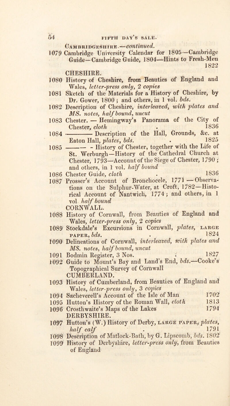 Cambridgeshire.—continued. 1079 Cambridge University Calendar for 1805—Cambridge Guide—Cambridge Guide, 1804—^-Hints to Fresh-Men 1822 CHESHIRE. 1080 History of Cheshire, from Beauties of England and Wales, letter-press only^ 2 copies 1081 Sketch of the Materials for a History of Cheshire, by Dr. Gower, 1800 ; and others, in 1 vol. bds. 1082 Description of Cheshire, interleaved, with plates and MS. notes, half hound, uncut 1083 Chester. — Hemingway’s Panorama of the City of Chester, cloth . 1836 1084 Description of the Hall, Grounds, &c. at Eaton Hall, ^ 1825 1085 History of Chester, together with the Life of St. Werburgh—History of the Cathedral Church at Chester, 1793—Account of the Siege of Chester, 1790 ; and others, in 1 vol. half bound 1086 Chester Guide, cloth . 1836 1087 Prosser’s Account of Bronchocele, 1771 —Observa- tions on the Sulphur-Water, at Croft, 1782—Histo- rical Account of Nantwich, 1774 ; and others, in 1 vol half bound CORNWALL. 1088 History of Cornwall, from Beauties of England and Wales, letter-press only, 2 copies 1089 Stockdale’s Excursions in Cornwall, plates, large PAPER, . 1824 1090 Delineations of Cornwall, interleaved, with plates and MS, notes, half bound, uncut 1091 Bodmin Register, 3 Nos. i 1827 1092 Guide to Mount’s Bay and Land’s End, Cooke’s Topographical Survey of Cornwall CUMBERLAND. 1093 History of Cumberland, from Beauties of England and Wales, let ter-press only, 3 copies 1094 Sacheverell’s Account of the Isle of Man 1702 1095 Hutton’s History of the Roman Wall, cloth 1813 1096 Crosthwaite’s Maps of the Lakes 1794 DERBYSHIRE. 1097 Hutton’s (W.) History of Derby, large plates, half calf . 1791 1098 Description of Matlock-Bath, by G. Lipscomb, bds. 1802 1099 History of Derbyshire, letter-press only, from Beauties of England
