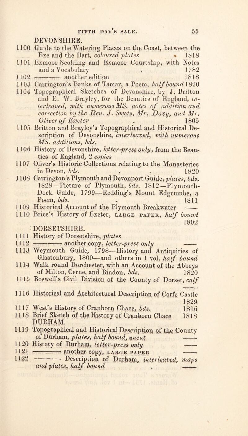 DEVONSHIRE. 1100 Guide to the Watering Places on the Coast, between the Exe and the Dart, coloured plates % 1818 1101 Exmoor Scolding and Exmoor Courtship, with Notes and a Vocabulary . 1782 1102 —— another edition 1818 1103 Carrington’s Banks of Tamar, a Poem, half bound 1820 1104 Topographical Sketches of Devonshire, by J. Britton and E. W. Brayley, for the Beauties of England, in- terleaved, with numerous MS. notes of addition and correctio7i by the Rev. J. Swete, Mr. Davy, and Mr. Oliver of Exeter . 1805 1105 Britton and Brayley’s Topographical and Historical De- scription of Devonshire, interleaved^ with numerous MS. additions^ bds. 1106 History of Devonshire, letter-press only, from the Beau- ties of England, 2 copies 1107 Oliver’s Historic Collections relating to the Monasteries in Devon, bds. . . 1820 1108 Carrington’s Plymouth and Devonport Guide, plates, bds. 1828—Picture of Plymouth, bds. 1812—Plymouth- Dock Guide, 1799—Redding’s Mount Edgcumbe, a Poem, . 1811 1109 Historical Account of the Plymouth Breakwater —— 1110 Brice’s History of Exeter, large paper, half bound DORSETSHIRE. 1802 nil History of Dorsetshire, plates 1112 another copy, letter-press only 1113 Weymouth Guide, 1798—History and Antiquities of Glastonbury, 1800—and others in 1 yoI. half bound 1114 Walk round Dorchester, with an Account of the Abbeys of Milton, Cerne, and Bindon, bds. 1820 1115 Boswell’s Civil Division of the County of Dorset, calf 1116 Historical and Architectural Description of Corfe Castle 1829 1117 West’s History of Cranborn Chace, 1816 1118 Brief Sketch of the History of Cranborn Chace 1818 DURHAM. 1119 Topographical and Historical Description of the County of Durham, plates, half bound, uncut 1120 History of Durham, letter-press only 1121 -T—— another copy, large paper 1122 Description of Durham* interleaved, maps and plates, half bound .