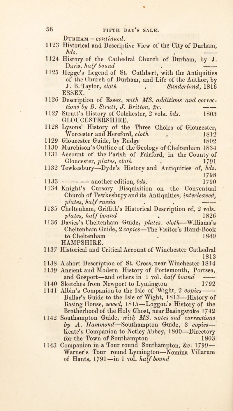 Durham — continued, 1123 Historical and Descriptive View of the City of Durham, hds. . . 1124 History of the Cathedral Church of Durham, by J. Davis, half bound . 1125 Hegge’s Legend of St. Cuthbert, with the Antiquities of the Church of Durham, and Life of the Author, by J. B. Taylor, cloth . Sunderland, 1816 ESSEX. 1126 Description of Essex, with MS. additions and correc- tions by B. Strutty J. Britton, 1127 Strutt’s History of Colchester, 2 vols. bds, 1803 GLOUCESTERSHIRE. 1128 Lysons’ History of the Three Choirs of Gloucester, Worcester and Hereford, A . 1812 1129 Gloucester Guide, by Rudge . 1802 1130 Murchison’s Outline of the Geology of Cheltenham 1834 1131 Account of the Parish of Fairford, in the County of Gc\o\\ces>icx, plates, cloth . 1791 1132 Tewkesbury—Dyde’s History and Antiquities of, bds, 1798 1133 — another edition, bds. 1790 1134 Knight’s Cursory Disquisition on the Conventual Church of Tewkesbujy and its Antiquities, interleaved, plates, half russia . . 1135 Cheltenham, Griffith’s Historical Description of, 2 vols. plates, half bound , 1826 1136 Davies’s Cheltenham Guide, plates, cloth—Williams’s Cheltenham Guide, 2 copies—The Visitor’s Hand-Book to Cheltenham . 1840 HAMPSHIRE. 1137 Historical and Critical Account of Winchester Cathedral 1813 1138 A short Description of St. Cross, near Winchester 1814 1139 Ancient and Modern History of Portsmouth, Portsea, and Gosport—and others in 1 vol. half bound —~ 1140 Sketches from Newport to Lymington 1792 1141 Albin’s Companion to the Isle of Wight, 2 copies Bullar’s Guide to the Isle of Wight, 1813—History of Basing House, sewed, 1815—Loggon’s History of the Brotherhood of the Holy Ghost, near Basingstoke 1742 1142 Southampton Guide, with MS. notes and corrections by A. Hammond—Southampton Guide, 3 copies— Keate’s Companion to Netley Abbey, 1800—Directory for the Town of Southampton 1803 1143 Companion in a Tour round Southampton, &c. 1799— Warner’s Tour round Lymington—Nomina Villarum of Hants, 1791—in 1 vol, half bound