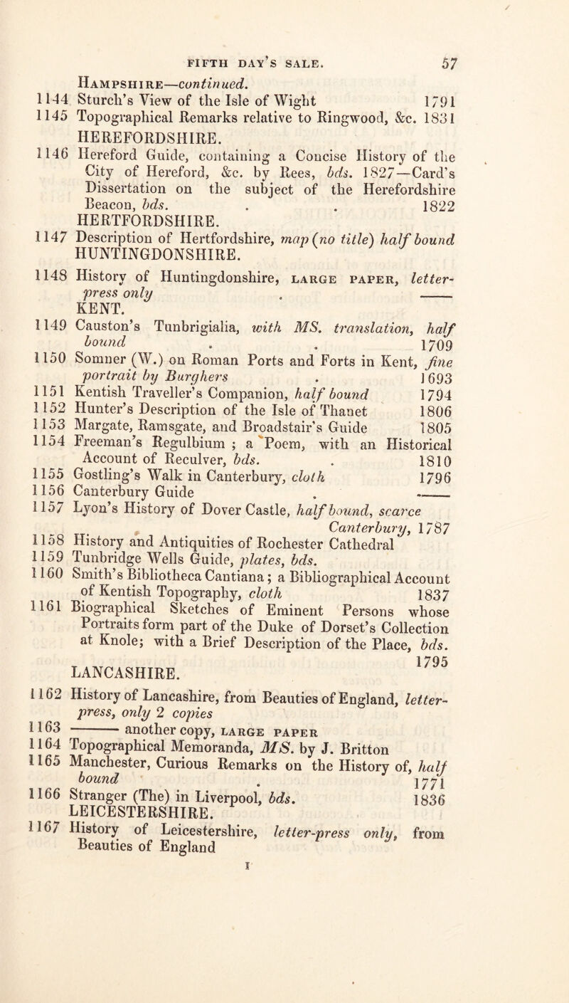 1144 1145 1146 Hampshire—continued. Sturch’s View of the Isle of Wight 1791 Topographical Hemarks relative to Ringwood, &;c. 1831 HEREFORDSHIRE. Hereford Guide, containing a Concise History of the City of Hereford, &c. by Rees, bds. 1827—Card’s Dissertation on the subject of the Herefordshire Beacon, hds. . . 1822 HERTFORDSHIRE. 1147 Description of Hertfordshire, man (no title) half bound HUNTINGDONSHIRE. 1148 History of Huntingdonshire, large paper, letter- press only . KENT. 1149 Causton’s Tunbrigialia, with MS. translation, half bound . . 1709 1150 Somner (W.) on Roman Ports and Forts in Kent, fine portrait by Burghers . J 693 1151 Kentish Traveller’s Companion, half bound 1794 1152 Hunter’s Description of the Isle of Thanet 1806 1153 Margate, Ramsgate, and Broadstair’s Guide 1805 1154 Freeman’s Regulbium ; a'‘Poem, with an Historical Account of Reculver, hds. . 1810 1155 Gostling’s Walk in Canterbury, cloth 1796 1156 Canterbury Guide . 1157 Lyon’s History of Dover Castle, half bound, scarce ^ Canterbury, 1787 1158 History and Antiquities of Rochester Cathedral 1159 Tunbridge Wells Guide, plates, hds. 1160 Smith’s Bibliotheca Cantiana; a Bibliographical Account of Kentish Topography, A 1837 Biographical Sketches of Eminent Persons whose Portraits form part of the Duke of Dorset’s Collection at Knole; with a Brief Description of the Place, hds. 1795 LANCASHIRE. 1162 History of Lancashire, from Beauties of England, letter- press, only 2 copies ' 1163 ■ another copy, LARGE paper 1164 Topographical Memoranda, MS. by J. Britton 1165 Manchester, Curious Remarks on the History of, half hound , 1771 1166 Stranger (The) in Liverpool, bds. 1836 ^ LEICESTERSHIRE. 116/ History of Leicestershire, letter-press only, from Beauties of England 1161