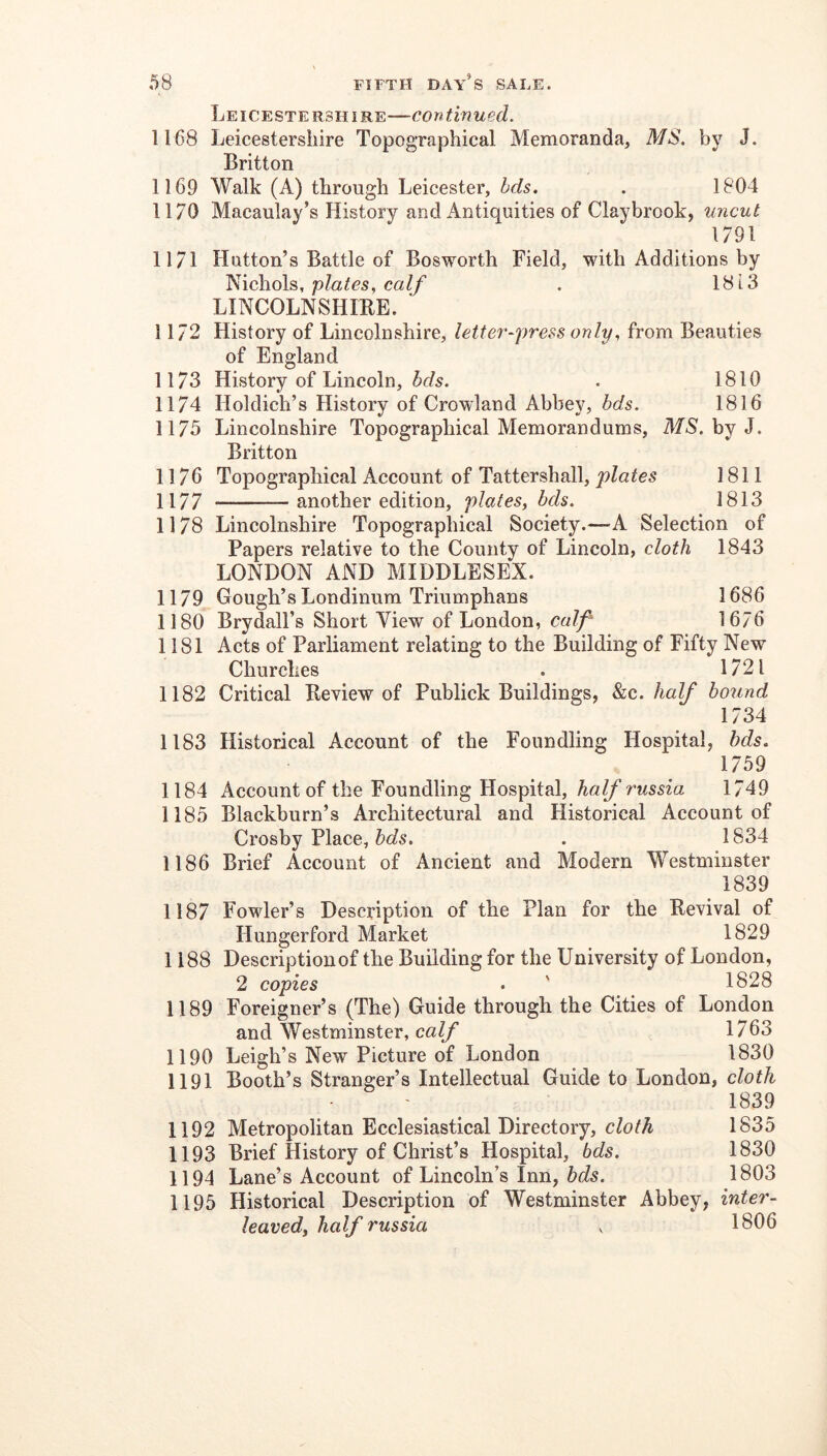 Leicestershire—continued. 1168 Leicestershire Topographical Memoranda, MS. by J. Britton 1169 Walk (A) through Leicester, Ids. . 1804 1170 Macaulay’s History and Antiquities of Claybrook, uncut 1791 1171 Hutton’s Battle of Bosworth Field, with Additions by ^ichoh,, plates, calf . 1813 LINCOLNSHIRE. ' 1172 History of Lincolnshire, letter-press only, from Beauties of England 1173 History of Lincoln, . 1810 1174 Holdich’s History of Crowland Abbey, bds. 1816 1175 Lincolnshire Topographical Memorandums, MS', by J. Britton 1176 Topographical Account of Tattershall, plates 1811 1177 another edition, plates, bds. 1813 1178 Lincolnshire Topographical Society.—A Selection of Papers relative to the County of Lincoln, cloth 1843 LONDON AND MIDDLESEX. 1179 Gough’s Londinum Triumphans 1686 1180 Brydall’s Short View of London, calf 1676 1181 Acts of Parliament relating to the Building of Fifty New Churches . 1721 1182 Critical Review of Publick Buildings, kc. half boiind 1734 1183 Historical Account of the Foundling Hospital, hds. 1759 1184 Account of the Foundling Hospital, 1749 1185 Blackburn’s Architectural and Historical Account of Crosby Place, . 1834 1186 Brief Account of Ancient and Modern Westminster 1839 1187 Fowler’s Description of the Plan for the Revival of Hungerford Market 1829 1188 Description of the Building for the University of London, 2 copies . ' 1828 1189 Foreigner’s (The) Guide through the Cities of London and Westminster, calf 1763 1190 Leigh’s New Picture of London 1830 1191 Booth’s Stranger’s Intellectual Guide to London, cloth 1839 1192 Metropolitan Ecclesiastical Directory, cloth 1835 1193 Brief History of Christ’s Hospital, bds. 1830 1194 Lane’s Account of Lincoln’s Inn, 1803 1195 Historical Description of Westminster Abbey, inter- leaved, half russia , 1806