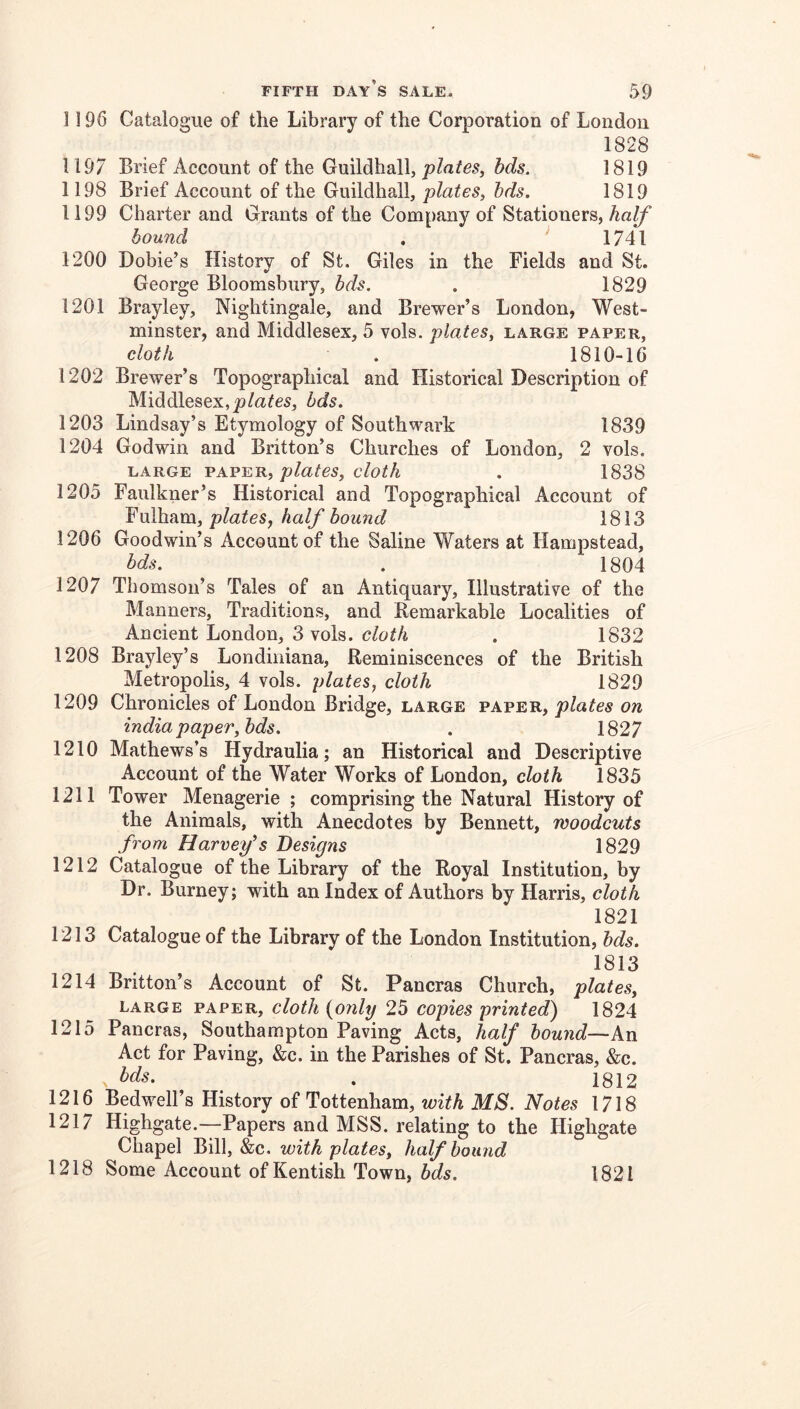 1196 Catalogue of the Library of the Corporation of London 1828 1197 Brief Account of the Guildhall, jo/aifes, hds. 1819 1198 Brief Account of the Guildhall, plates, hds. 1819 1199 Charter and Grants of the Company of Stationers, half bound . ' 1741 1200 Dobie’s History of St. Giles in the Fields and St. George Bloomsbury, bds. . 1829 1201 Brayley, Nightingale, and Brewer’s London, West- minster, and Middlesex, 5 vols. plates, large paper, cloth . 1810-16 1202 Brewer’s Topographical and Historical Description of Middlesex,bds. 1203 Lindsay’s Etymology of Southwark 1839 1204 Godwin and Britton’s Churches of London, 2 vols. LARGE plates, cloth . 1838 1205 Faulkner’s Historical and Topographical Account of Fulham, plates^ half hound 1813 1206 Goodwin’s Account of the Saline Waters at Hampstead, bds. . 1804 1207 Thomson’s Tales of an Antiquary, Illustrative of the Manners, Traditions, and Remarkable Localities of Ancient London, 3 vols. cloth , 1832 1208 Brayley’s Londiniana, Reminiscences of the British Metropolis, 4 vols. plates, cloth 1829 1209 Chronicles of London Bridge, large paper, plates on india paper,hds. . 1827 1210 Mathews’s Hydraulia; an Historical and Descriptive Account of the Water Works of London, cloth 1835 1211 Tower Menagerie ; comprising the Natural History of the Animals, with Anecdotes by Bennett, woodcuts from Havrefs Designs 1829 1212 Catalogue of the Library of the Royal Institution, by Dr. Burney; with an Index of Authors by Harris, cloth 1821 1213 Catalogue of the Library of the London Institution, hds. 1813 1214 Britton’s Account of St. Pancras Church, plates, large paper, cloth {only 25 copies printed) 1824 1215 Pancras, Southampton Paving Acts, half hound—kn Act for Paving, &c. in the Parishes of St. Pancras, &c. bds. . 1812 1216 Bedwell’s History of Tottenham, with MS. Notes 1718 1217 Highgate.—Papers and MSS. relating to the Highgate Chapel Bill, &c. with plates, half hound 1218 Some Account of Kentish Town, bds. 1821