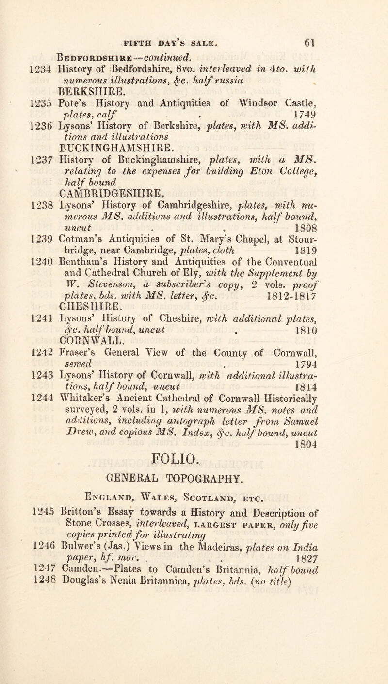 Bedfordshire—continued, 1234 History of Bedfordshire, 8vo. interleaved in 4to. with numerous illustrations, ^c, half russia BERKSHIRE. 123.5 Pole’s History and Antiquities of Windsor Castle, plates^ calf . 1749 1236 Lysons’ History of Berkshire, plates, with MS. addi- tions and illusti'ations BUCKINGHAMSHIRE. 1237 History of Buckinghamshire, plates, with a MS. relating to the expenses for building Eton College, half bound CAMBRIDGESHIRE. 1238 Lysons’ History of Cambridgeshire, plates, with nu- merous MS. additions and illustrations, half bound, uncut . . 1808 1239 Cotman’s Antiquities of St. Mary’s Chapel, at Stour- bridge, near Cambridge, plates, cloth 1819 1240 Bentham’s History and Antiquities of the Conventual and Cathedral Church of Ely, with the Supplement by W. Stevenson, a subscribers copy, 2 vols. proof plates, bds. with MS. letter, ^c. 1812-1817 CHESHIRE. 1241 Lysons’ History of Cheshire, with additional plates, half bound, uncut . 1810 CORNWALL. 1242 Fraser’s General View of the County nf Cornwall, sewed . 1794 1243 Lysons’ History of Cornwall, with additional illustra- tions, half bound, uncut 1814 1244 Whitaker’s Ancient Cathedral of Cornwall Historically surveyed, 2 vols. in 1, with numerous 31S. notes and additions, including autograph letter from Samuel Drew, and copious MS. Index, ^c. half bound, uncut 1804 FOLIO. GENERAL TOPOGRAPHY. England, Wales, Scotland, etc. 124.5 Britton’s Essay towards a History and Description of Stone Crosses, interleaved, largest paper, only five copies printed for illustrating 1246 Bulwer’s (Jas.) Views in the Madeiras, plates on India paper, hf. mor. . 1827 1247 Camden.—Plates to Camden’s Britannia, half bound 1248 Douglas’s Nenia Britannica, plates, bds. (no title)