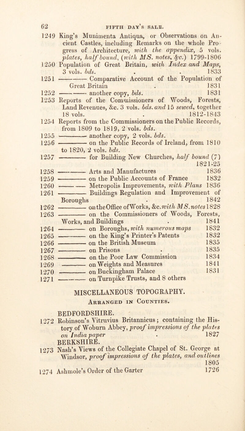 1249 King’s Munimenta Antiqua, or Observations on An- cient Castles, including Remarks on the whole Pro- gress of Architecture, with the apjpendix^ 5 vols. plates, half hound, {Tinth MS. notes, ^'C.) 1799-1806 Population of Great Britain, with Index and Maps, 3 vols. bds. . . 1833 Comparative Account of the Population of Great Britain . 1831 another copy, hds. 1831 Reports of the Commissioners of Woods, Forests, Land Revenues, &c. 3 vols. bds. and 15 sewed, together 18 vols. . 1812-1843 Reports from the Commissioners on the Public Records, from 1809 to 1819, 2 vols. bds. another copy, 2 vols. bds. on the Public Records of Ireland, from 1810 to 1820, 2 vols. bds. for Building New Churches, half bound (7) 1821-25 — Arts and Manufactures 1836 on the Public Accounts of France 1832 —_ Metropolis Improvements, with Plans 1836 Buildings Regulation and Improvement of Boroughs . 1842 on the Office of Works, Stc.with M S. notes 1828 on the Commissioners of Woods, Forests, 1841 1832 1832 1835 1835 1834 1841 1831 1250 1251 1252 1253 1254 1255 1256 1257 1258 1259 1260 1261 1262 1263 1264 1265 1266 1267 1268 1269 1270 1271 Works, and Buildings on Boroughs, numerous maps on the King’s Printer’s Patents on the British Museum on Prisons on the Poor Law Commission —- on Weights and Measures on Buckingham Palace —_ on Turnpike Trusts, and 8 others MISCELLANEOUS TOPOGRAPHY. Arranged in Counties. BEDFORDSHIRE. 1272 Robinson’s Vitruvius Britannicus; containing the His- tory of Woburn Abbey, proof impressions of the plates on India paper . 1827 BERKSHIRE. 1273 Nash’s Views of the Collegiate Chapel of St. George at Windsor, proof impressions of the plates, and outlines 1805 1274 Ashmole’s Order of the Garter 1726