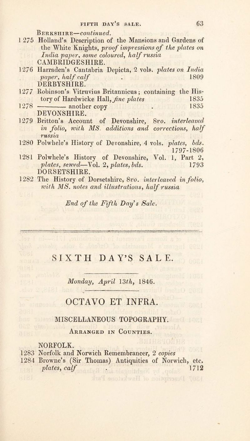 Berkshire—continued. 1 2/5 Holland’s Description of the Mansions and Gardens of the White Knights, pi'oof irnpres.nons of the plates on India paper., some coloured, half 7'ussia CAMBRIDGESHIRE. 1276 Harraden’s Cantabria Depicta, 2 vols. jdates on India paper, half calf . 1809 DERBYSHIRE! 1277 Robinson’s Vitruvius Britannicus ; containing the His- tory of Hardwicke HdW.,fne plates 1835 1278 another copy . 1835 DEVONSHIRE. 1279 Britton’s Account of Devonshire, 8ro. interleaved in folio, with MS. additions and corrections, half russia 1280 Polwhele’s History of Devonshire, 4 vols. plates, bds. 1797-1806 1281 Polwhele’s History of Devonshire, Vol. 1, Part 2, plates, sewed—Vol. 2, plates, hds. 1793 DORSETSHIRE. 1282 The History of Dorsetshire, 8ro. interleaved in folio, with MS. notes and illustrations, half russia End of the Fifth Day's Sale. SIXTH DAY’S SALE. Monday, April \Mh, 1846. OCTAVO ET INFRA. MISCELLANEOUS TOPOGRAPHY. Arranged in Counties. NORFOLK. 1283 Norfolk and Norwich Remembrancer, 2 copies 1284 Browne’s (Sir Thomas) Antiquities of Norwich, etc. plates, calf . 1712
