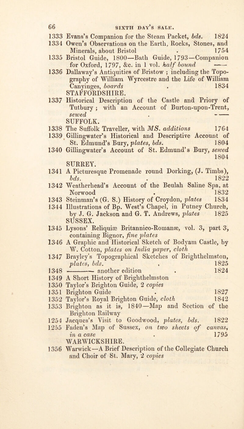 1333 Evans’s Companion for the Steam Packet, bda. 1824 1334 Owen’s Observations on the Earth, Pocks, Stones, and Minerals, about Bristol . 1734 1335 Bristol Guide, 1800—Bath Guide, 1793—Companion for Oxford, 1797, &c. in 1 vol. half bound 1336 Dallaway’s Antiquities of Bristow ; including the Topo- graphy of William Wyrcestre and the Life of William Canyinges, boards . 1834 STAFFORDSHIRE. 1337 Historical Description of the Castle and Priory of Tutbury ; with an Account of Burton-upon-Trent, sewed . SUFFOLK. 1338 The Suffolk Traveller, with MS. additions 1764 1339^ Gillingwater’s Historical and Descriptive Account of St. Edmund’s Bury, 'plates, hds. 1804 1340 Gillingwater’s Account of St. Edmund’s Bury, sewed 1804 SURREY. 1341 A Picturesque Promenade round Dorking, (J. Timbs), bds. . 1822 1342 Weatherhead’s Account of the Beulah Saline Spa, at Norwood . 1832 1343 Steinman’s (G. S.) History of Croydon, plates 1834 1344 Illustrations of Bp. West’s Chapel, in Putney Church, by J. G. Jackson and G. T. Andrews, plates 1825 SUSSEX. 1345 Lysons’ Reliquiae Britannico-Romanse, vol. 3, part 3, containing Bignor, fine plates 1346 A Graphic and Historical Sketch of Bodyam Castle, by W. Cotton, plates on India paper, cloth 1347 Brayley’s Topographical Sketches of Brighthelmston, plates, bds. , 1825 1348 — another edition . 1824 1349 A Short History of Brighthelmston 1350 Taylor’s Brighton Guide, 2 copies 1351 Brighton Guide . 1827 1352 Taylor’s Royal Brighton Guide, cloth 1842 1353 Brighton as it is, 1840—Map and Section of the Brighton Railway 1254 Jacques’s Visit to Goodwood, plates, bds. 1822 1255 Faden’s Map of Sussex, on two sheets of canvas, in a case . 1795 WARWICKSHIRE. 1356 Warwick—A Brief Description of the Collegiate Church and Choir of St. Mary, 2 copies