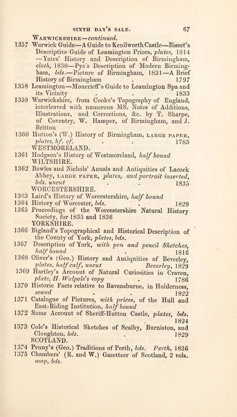 Warwickshire—continued. 1357 Warwick Guide—A Guide to Kenilworth Castle—-Bisset’s Descriptive Guide of Leamington Priors, plates, 1814 —Yates’ History and Description of Birmingham, cloth, 1830—Pye’s Description of Modern Birming- ham, bds.—Picture of Birmingham, 1831—A Brief History of Birmingham . 1797 1358 Leamington—Moncrietf’s Guide to Leamington Spa and its Vicinity . . 1833 1359 Warwickshire, from Cooke’s Topography of England, interleaved with numerous MS. Notes of Additions, Illustrations, and Corrections, &c. by T. Sharpe, of Coventry, W. Hamper, of Birmingham, and J. Britton 1360 Hutton’s (W.) History of Birmingham, large paper, plates, hf. cf. . . 1783 WESTMORELAND. 1361 Hodgson’s History of Westmoreland, half hound WILTSHIRE. 1362 Bowles and Nichols’ Annals and Antiquities of Lacock Abbey, large paper, plates, and portrait inserted, bds. uncut . . 1835 WORCESTERSHIRE. 1363 Laird’s History of Worcestershire, half bound 1364 History of Worcester, , 1829 1365 Proceedings of the Worcestershire Natural History Society, for 1835 and 1836 YORKSHIRE. 1366 Bigland’s Topographical and Historical Description of the County of York, plates, bds. 1367 Description of York, with pen and pencil Sketches, half bound , 1816 1368 Oliver’s (Geo.) History and Antiquities of Beverley, plates, half calf, uncut Beverley, 1829 1369 Hartley’s Accouut of Natural Curiosities in Craven, plate, H. Walpole’s copy , 1786 1370 Historic Facts relative to Ravensburne, in Holderness, seived . . 1822 1371 Catalogue of Pictures, with prices, of the Hull and East-Riding Institution, half bound 1372 Some Account of Sheriff-Hutton Castle, plates, bds. 1824 1373 Cole’s Historical Sketches of Scalby, Burniston, and Cloughton, bds. . 1829 SCOTLAND. 1374 Penny’s (Geo.) Traditions of Perth, bds. Perth, 1836 1375 Chambers’ (R, and W.) Gazetteer of Scotland, 2 vols, map, bds.