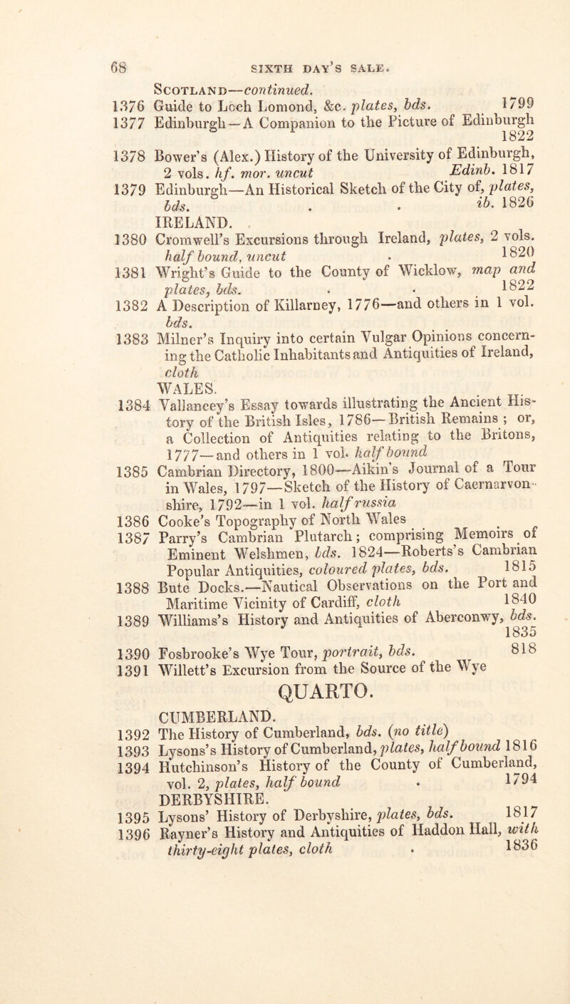 Scotland—continued. 1.S76 Guide to Loch Lomond, &c. plates, bds. 1/99 1377 Edinburgh —A Companion to the Picture of Edinburgh 1378 Bower’s (Alex.) History of the University of Edinburgh, 2 vols. hf. mor. uncut Edinh. 1817 1379 Edinburgh—An Historical Sketch of the City of, plates, bds, . . 1826 IRELAND. 1380 Cromwell’s Excursions through Ireland, plates, 2 vols. half hound, uncut . 1820 1381 Wright’s Guide to the County of Wicklow, map and plates, bds. . • _ 1822 1382 A Description of Killarney, 1776—and others in 1 vol. bds. 1383 Milner’s Inquiry into certain Vulgar Opinions concern- ing the Catholic Inhabitants and Antiquities of Ireland, cloth WALES. 1384 Vallancey’s Essay towards illustrating the Ancient His- tory of the British Isles, 1786—British Remains ; or, a Collection of Antiquities relating to the Britons, 1777—and others in 1 voh hcdf bound Cambrian Directory, 1800-—Aikins Journal of a Tour in Wales, 1797—Sketch of the History of Caernarvon- shire, 1792-—in 1 vol. halfrussia Cooke’s Topography of North Wales Parry’s Cambrian Plutarch; comprising Memoirs of Eminent Welshmen, bds. 1824—Roberts’s Cambrian Popular Antiquities, coloured plates, bds. 1815 Bute Docks.—Nautical Observations on the Port and Maritime Vicinity of Cardiff, cloth 1840 Williams’s Plistory and Antiquities of Aberconwy,^^<is^ Fosbrooke’s Wye Tour, portrait, bds. 818 Willett’s Excursion from the Source of the Wye QUARTO. CUMBERLAND. 1392 The History of Cumberland, bds. {no title) 1393 Lysons’s History of Cumberland, plates, half bound 1816 1394 Hutchinson’s History of the County of Cumberland, vol. 2, plates, half bound . 1794 DERBYSHIRE. 1395 Lysons’ History of Derbyshire, bds. 1817 1396 Rayner’s History and Antiquities of Haddon Hall, with thirty-eight plates, cloth . 1836 1385 1386 1387 1388 1389 1390 1391