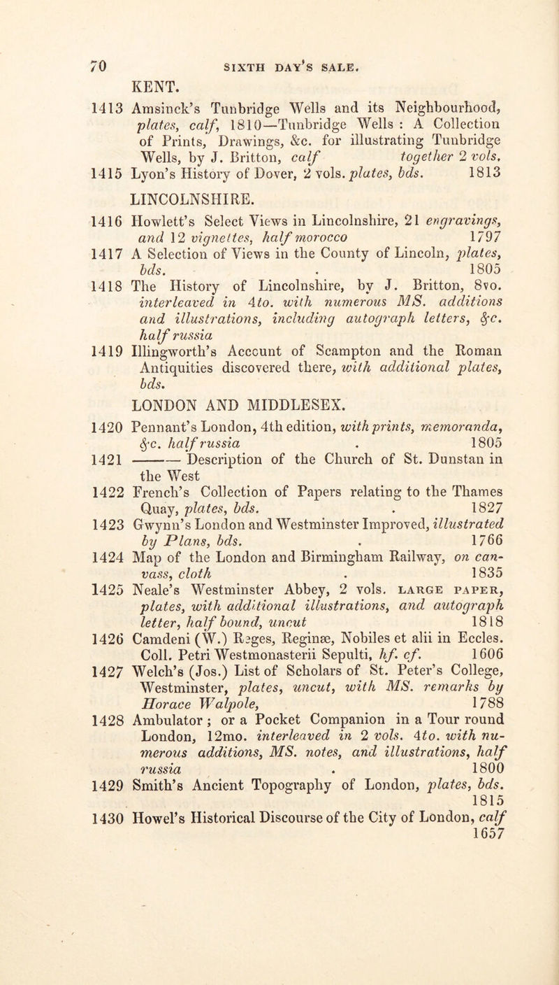 KENT. 1413 Amsinck’s Tunbridge Wells and its Neighbourhood, plates, calf, 1810—Tunbridge Wells : A Collection of Prints,’ Drawings, &c. for illustrating Tunbridge Wells, by J. Britton, calf together 2 vols, 1415 Lyon’s History of Dover, 2 plates, hds. 1813 LINCOLNSHIRE. 1416 Plowlett’s Select Views in Lincolnshire, 21 engravings, and 12 vignettes, half morocco 1797 1417 A Selection of Views in the County of Lincoln, plates, hds. . 1805 1418 The History of Lincolnshire, by J. Britton, 8vo. interleaved in Ato. with numerous MS. additions and illustrations, inchtding autograph letters, ^c. half russia 1419 Illingworth’s Account of Scampton and the Roman Antiquities discovered there, with additional plates, bds, LONDON AND MIDDLESEX. 1420 Pennant’s London, 4th edition, memoranda, ^■c. half russia . 1805 1421 Description of the Church of St. Dunstan in the West 1422 French’s Collection of Papers relating to the Thames Quay, plates, bds. . 1827 1423 Gwynn’s London and Westminster Improved, illustrated by Plans, hds. . 1766 1424 Map of the London and Birmingham Railway, on can- vass, cloth . 1835 1425 Neale’s Westminster Abbey, 2 vols. large paper, plates, with additional illustrations, and autograph letter, half hound, uncut 1818 1426 Camdeni (W.) Reges, Reginse, Nobiles et alii in Eccles. Coll. Petri Westmonasterii Sepulti, hf cf. 1606 1427 Welch’s (Jos.) List of Scholars of St. Peter’s College, Westminster, plates, uncut, with MS. remarks by Horace Walpole, 1788 1428 Ambulator ; or a Pocket Companion in a Tour round London, 12mo. interleaved in 2 vols. Ato. with nu- merous additions, MS. notes, and illustrations, half russia . 1800 1429 Smith’s Ancient Topography of London, plates, bds. 1815 1430 Howel’s Historical Discourse of the City of London, calf 1657