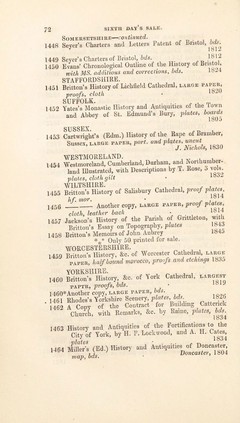 Somersetshire—p ^ i - j, 1448 Sever’s Charters and Letters Patent of Lnstoi, Ods. 1812 1449 Seyer’s Charters of Bristol, bds. 1450 Evans’ Clironological Outline of the History of Bristol, with MS. additions and corrections, bds. lo-'4 STAFFORDSHIRE. 14.51 Britton’s History of Lichfield Cathedral, large paper, proofs, cloth • ^ SUFFOLK. ... ^ .4 1452 Yates’s Monastic History and Antiquities of the 1 own and Abbey of St. Edmund’s Bury, j)lates, boards 1805 SUSSEX. p , ^ u 1453 Cartwright’s (Edm.) History of the Rape of Bramber, Sussex, LARGE PAPER, port. and plates, uncut J. Nichols, 1830 WESTMORELAND. , t, i 1454 Westmoreland, Cumberland, Durham, aiM North umber-. land Illustrated, with Descriptions by T. Rose, o vols. plates, cloth gilt WILTSHIRE. ^ 7 , . 1455 Britton’s History of Salisbury Cathedral, proof I^a es 1 n 1814 h t moT, * — Another copy, large paper, proof plates, cloth, leather back ’n ^ 1457 Jackson’s History of the Parisa of Gnttleton, with Britton’s Essay on Topography, plates 84J 1458 Britton’s Memoirs of John Aubrey 1840 Only 50 printed for sale. WORCESTERSHIRE. ^ ^ i 1459 Britton’s History, &c. of Worcester Cathedral, large PAPER, half hound morocco, proofs and etchings l83o YORKSHIRE. i i 1460 Britton’s History, &c. of York Cathedral, largest PAPTR, proofs, bds. • ° ^ 1460*Another copy, large paper, bds. , 1461 Rhodes’s Yorkshire plMes,bds 1462 A Copy of the Contract for Bmldmg Catterick Church, with Remarks, &c. by Rame, plates, bds. 1834 1463 History and Antiquities of the Fortifications to the City of York, by H. F. Lockwood, and A. 11. Cates, 7 f . 1834 1464 Miner’s (Ed.) History and Antique of^Don^^^^^^ map, bds.