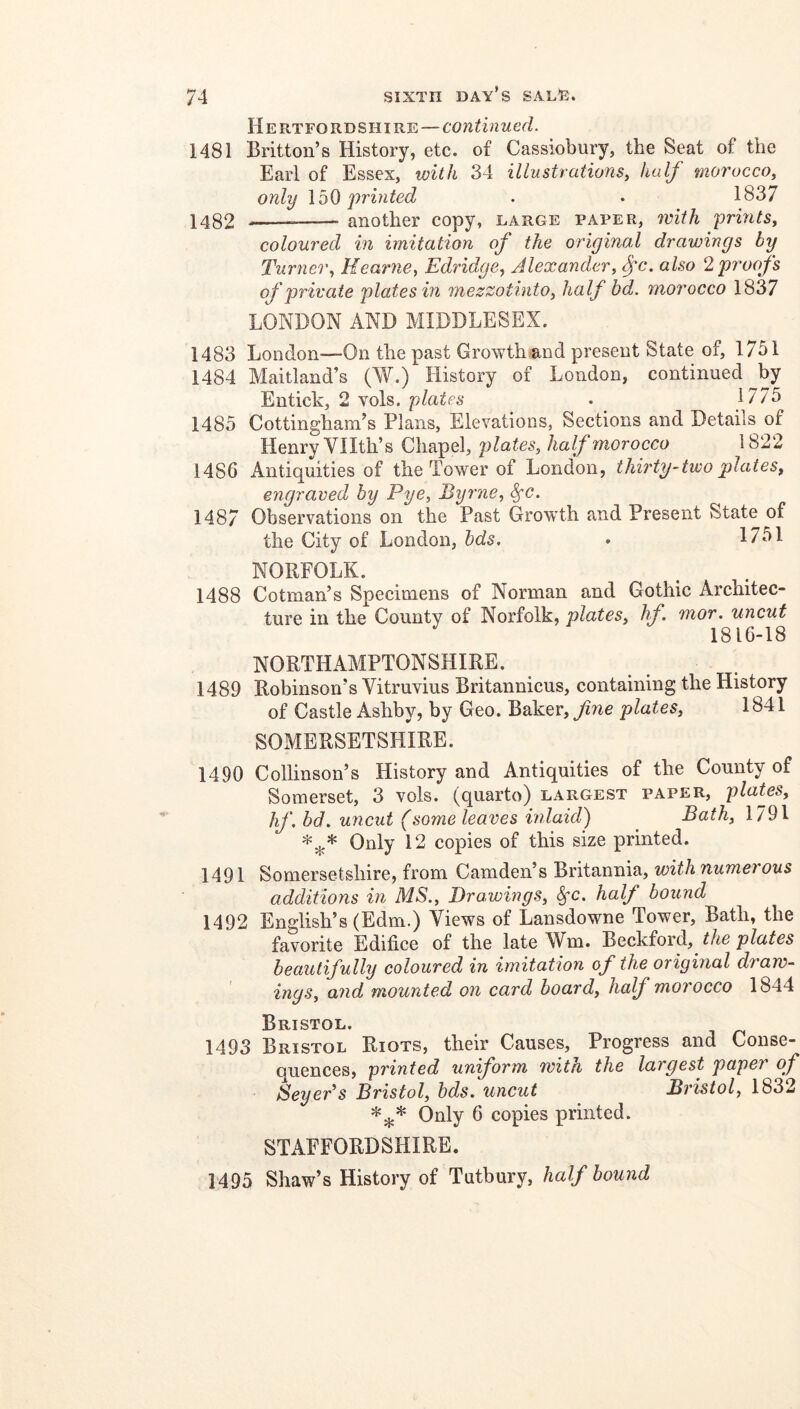 Hertfordshire—continued. 1481 Britton’s History, etc. of Cassiobury, the Seat of the Earl of Essex, with 34 illustrations, half morocco, only j)rinted . . 1837 1482 another copy, large paper, ivith prmts, coloured in imitation of the original drawings by Turner, Heatnie, Edridge, Alexander, fc. also 2 proofs of private plates in mezzotinto, half bd. morocco 1837 LONDON AND MIDDLESEX. 1483 London—On the past Growth and present State of, 1751 1484 Maitland’s (W.) History of London, continued by Entick, 2 vols. plates . 1775 1485 Cottingham’s Plans, Elevations, Sections and Details of Henry Vllth’s Chapel, plates, half morocco 1822 1486 Antiquities of the Tower of London, thirty-two plates, engraved by Pye, Byrne, 1487 Observations on the Past Growth and Present State of the City of London, bds, • 1751 NORFOLK. 1488 Cotman’s Specimens of Norman and Gothic Architec- ture in the County of Norfolk, plates, hf. mor, uncut 1816-18 NORTHAMPTONSHIRE. 1489 Robinson’s Vitruvius Britannicus, containing the History of Castle Ashby, by Geo. Baker, fne plates, 1841 SOMERSETSHIRE. 1490 Collinson’s History and Antiquities of the County of Somerset, 3 vols. (quarto) largest paper, plaUs, hf.bd. uncut (some leaves inlaid) ^ Bath, Only 12 copies of this size printed. 1491 Somersetshire, from Camden’s Britannia, A additions in MS., Drawings, half bound 1492 English’s (Edm.) Views of Lansdowne Tower, Bath, the favorite Edifice of the late Wm. Beckford, the plates beautifully coloured in imitation of the original draw- ings, and mounted on card board, half morocco 1844 Bristol. 1493 Bristol Riots, their Causes, Progress and Conse- quences, printed uniform with the largest paper of Seyer’s Bristol, bds. uncut Bristol, 1832 Only 6 copies printed. STAFFORDSHIRE. 1495 Shaw’s History of Tutbury, half bound