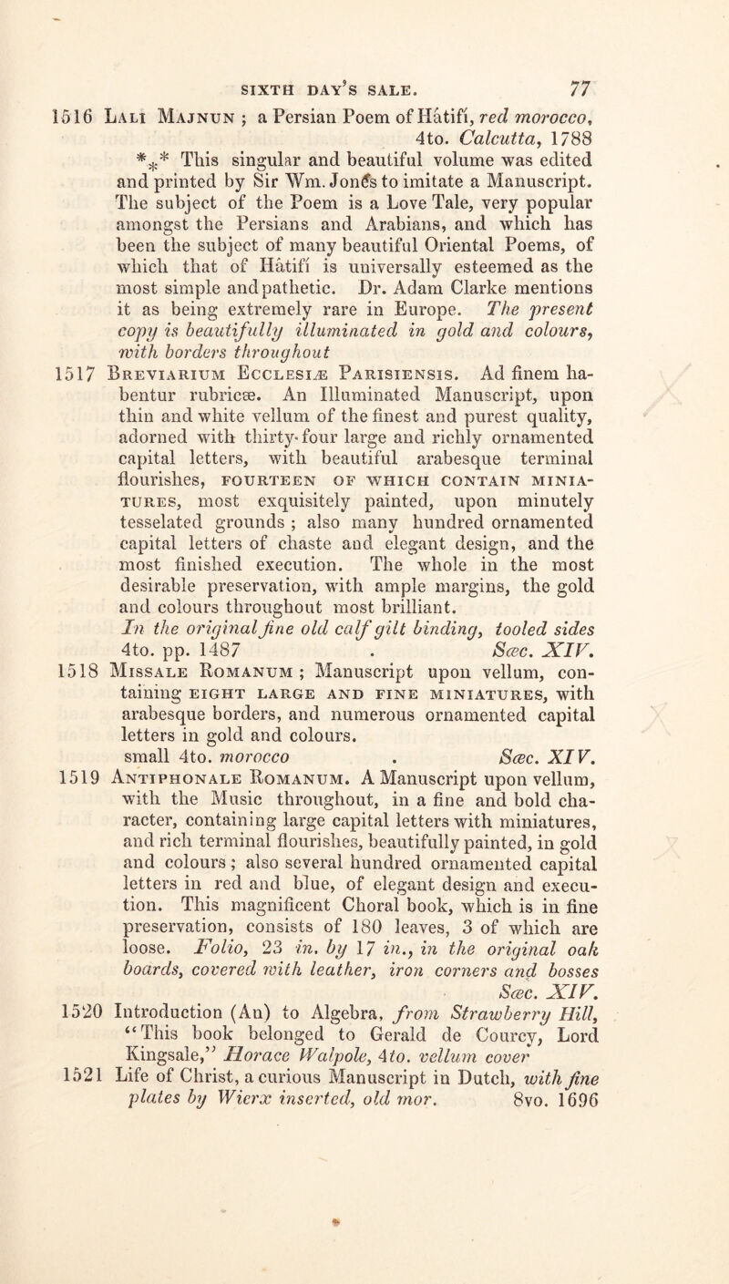 1516 Lali Majnun ; a Persian Poem of Hatifi, red morocco^ 4to. Calcutta, 1788 This singular and beautiful volume was edited and printed by Sir Wm.Jon^s to imitate a Manuscript. The subject of the Poem is a Love Tale, very popular amongst the Persians and Arabians, and which has been the subject of many beautiful Oriental Poems, of which that of Hatifi is universally esteemed as the most simple and pathetic. Dr. Adam Clarke mentions it as being extremely rare in Europe. The present copy is beautifully illuminated in gold and colours, with borders throughout 1517 Breviarium Ecclesiae Parisiensis. Ad finem ha- bentur rubricse. An Illuminated Manuscript, upon thin and white vellum of the finest and purest quality, adorned with thirty«four large and richly ornamented capital letters, with beautiful arabesque terminal flourishes, fourteen of which contain minia- tures, most exquisitely painted, upon minutely tesselated grounds ; also many hundred ornamented capital letters of chaste and elegant design, and the most finished execution. The whole in the most desirable preservation, with ample margins, the gold and colours throughout most brilliant. In the original fine old calf gilt binding, tooled sides 4to. pp. 1487 . Scec. XIV, 1518 Miss ALE Romanum ; Manuscript upon vellum, con- taining eight large and fine miniatures, with arabesque borders, and numerous ornamented capital letters in gold and colours. small 4to. morocco . Scbc. XIV, 1519 Antiphonale Romanum. A Manuscript upon vellum, with the Music throughout, in a fine and bold cha- racter, containing large capital letters with miniatures, and rich terminal flourishes, beautifully painted, in gold and colours; also several hundred ornamented capital letters in red and blue, of elegant design and execu- tion. This magnificent Choral book, which is in fine preservation, consists of 180 leaves, 3 of which are loose. Folio, 23 in, by 17 in,, in the original oak hoards, covered with leather, iron corners and bosses Scec, XIF, 1520 Introduction (An) to Algebra, from Strawberry Hill, “This book belonged to Gerald de Courcy, Lord Kingsale,” Horace Walpole, Ato. vellum cover 1521 Life of Christ, a curious Manuscript in Dutch, with fine plates by Wierx inserted, old rnor. 8vo. 1696