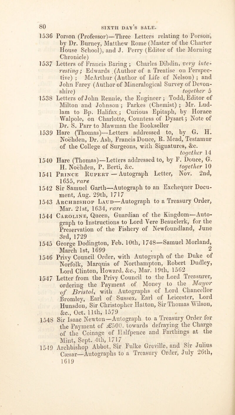 1536 Porson (Professor)—Three Letters relating to Porson, by Dr. Burney, Matthew Borne (Master of the Charter House School), and J. Perry (Editor of the Morning Chronicle) 1537 Letters of Francis Baring ; Charles Dibdin, very inte- resting ; Edwards , (Author of a Treatise on Perspec- tive) ; McArthur (Author of Life of Nelson) ; and John Farey (Author of Mineralogical Survey of Devon- shire) . together 5 1538 Letters of John Bennie, the Engineer ; Todd, Editor of Milton and Johnson ; Parkes (Chemist) ; Mr. Lud- 1am to Bp. Halifax ; Curious Epitaph, by Horace Walpole, on Charlotte, Countess of Dysart; Note of Dr. S. Parr to Mawman the Bookseller 1539 Hare (Thomas)—Letters addressed to, by G, H. Noehden, Dr. Ash, Francis Douce, B. Mead, Testamur of the College of Surgeons, with Signatures, &c. together 14 1540 Hare (Thomas)—Letters addressed to, by F. Douee, G. H. NoMiden, P. Berti, &c. together 10 1541 Prince Bupert — Autograph Letter, Nov. 2nd, 1655, rare 1542 Sir Samuel Garth—Autograph to an Exchequer Docu- ment, Aug. 29th, 1717 1543 Archbishop Laud—-Autograph to a Treasury Order, Mar. 21st, 1634, rare 1544 Caroline, Queen, Guardian of the Kingdom—Auto- graph to Instructions to Lord Vere Beauclerk, for the Preservation of the Fishery of Newfoundland, June 3rd, 1729 1545 George Dodington, Feb. 10th, 1748—Samuel Morland, March 1st, 1699 • 2 1546 Privy Council Order, with Autograph of the Duke of Norfolk, Marquis of Northampton, Bobert Dudley, Lord Clinton, Howard, &c., Mar. 19th, 1562 1547 Letter from the Privy Council to the Lord Treasurer, ordering the Payment of Money to the Mayor of Bristol^ with Autographs of Lord Chancellor Bromley, Earl of Sussex, Earl of Leicester, Lord Hunsdon, Sir Christopher Hatton, Sir Thomas Wilson, &c., Oct. nth, 1579 1548 Sir Isaac Newton—Autograph to a Treasury Order for the Payment of ^500. towards defraying the Charge of the Coinage of Halfpence and Farthings at the Mint, Sept. 4th, 1717 c- t t 1549 Archbishop Abbot, Sir Fulke Greville, and Sir Julius Ceesar—Autographs to a Treasury Order, July 26th, 1619