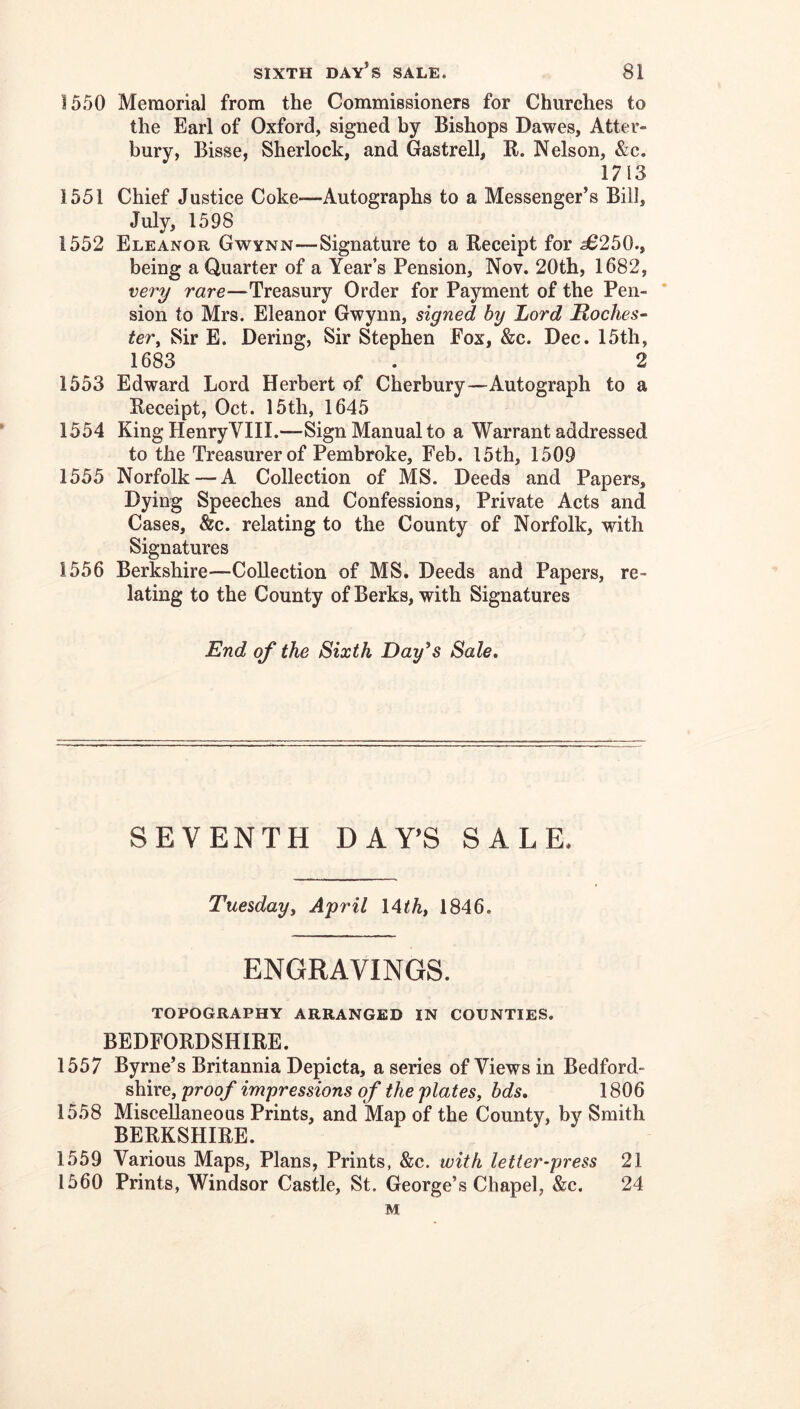 1550 Memorial from the Commissioners for Churches to the Earl of Oxford, signed by Bishops Dawes, Atter- bury, Bisse, Sherlock, and Gastrell, R. Nelson, &c. 1713 1551 Chief Justice Coke—Autographs to a Messenger’s Bill, July, 1598 1552 Eleanor Gwynn—Signature to a Receipt for 58250., being a Quarter of a Year’s Pension, Nov. 20th, 1682, very rare—Treasury Order for Payment of the Pen- * sion to Mrs. Eleanor Gwynn, signed by Lord Roches^ ter. Sir E. Dering, Sir Stephen Eox, &c. Dec. 15th, 1683 . 2 1553 Edward Lord Herbert of Cherbury—Autograph to a Receipt, Oct. 15th, 1645 1554 King Henry VIII.—Sign Manual to a Warrant addressed to the Treasurer of Pembroke, Feb. I5th, 1509 1555 Norfolk — A Collection of MS. Deeds and Papers, Dying Speeches and Confessions, Private Acts and Cases, &c. relating to the County of Norfolk, with Signatures 1556 Berkshire—Collection of MS. Deeds and Papers, re- lating to the County of Berks, with Signatures End of the Sixth Day^s Sale, SEVENTH DAY’S SALE. Tuesday, April l^th, 1846. ENGRAVINGS. TOPOGRAPHY ARRANGED IN COUNTIES. BEDFORDSHIRE. 1557 Byrne’s Britannia Depicta, a series of Views in Bedford- shire, proof impressions of the plates, bds, 1806 1558 Miscellaneous Prints, and Map of the County, by Smith BERKSHIRE. 1559 Various Maps, Plans, Prints, &c. with letter-press 21 1560 Prints, Windsor Castle, St. George’s Chapel, &c. 24 M