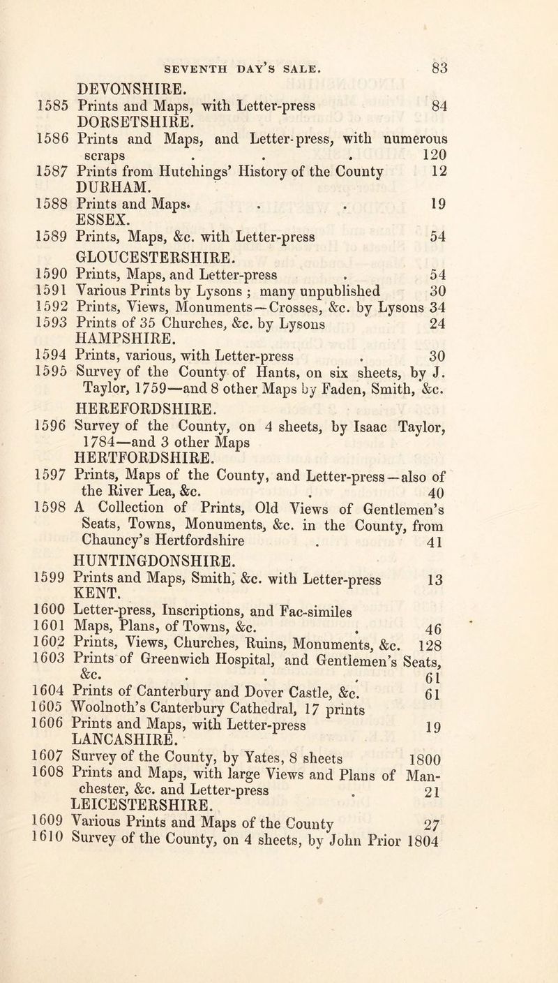 DEVONSHIRE. 1585 Prints and Maps, with Letter-press 84 DORSETSHIRE. 1586 Prints and Maps, and Letter-press, with numerous scraps . . . 120 1587 Prints from Hutchings’ History of the County 12 DURHAM. 1588 Prints and Maps. . . 19 ESSEX. 1589 Prints, Maps, &c. with Letter-press 54 GLOUCESTERSHIRE. 1590 Prints, Maps, and Letter-press . 54 1591 Various Prints by Lysons ; many unpublished 30 1592 Prints, Views, Monuments— Crosses, &c. by Lysons 34 1593 Prints of 35 Churches, &c. by Lysons 24 HAMPSHIRE. 1594 Prints, various, with Letter-press . 30 1595 Survey of the County of Hants, on six sheets, by J. Taylor, 1759—and 8 other Maps by Faden, Smith, &c. HEREFORDSHIRE. 1596 Survey of the County, on 4 sheets, by Isaac Taylor, 1784^—and 3 other Maps HERTFORDSHIRE. 1597 Prints, Maps of the County, and Letter-press—also of the River Lea, &c. . 40 1598 A Collection of Prints, Old Views of Gentlemen’s Seats, Towns, Monuments, &c. in the County, from Chauncy’s Hertfordshire . 41 HUNTINGDONSHIRE. 1599 Prints and Maps, Smith; &c. with Letter-press 13 KENT. 1600 Letter-press, Inscriptions, and Fac-similes 1601 Maps, Plans, of Towns, &c. . 46 1602 Prints, Views, Churches, Ruins, Monuments, &c. 128 1603 Prints of Greenwich Hospital, and Gentlemen’s Seats, . . .61 1604 Prints of Canterbury and Dover Castle, &c. 61 1605 Woolnoth’s Canterbury Cathedral, 17 prints 1606 Prints and Maps, with Letter-press 19 LANCASHIRE. 1607 Survey of the County, by Yates, 8 sheets 1800 1608 Prints and Maps, with large Views and Plans of Man- chester, &c. and Letter-press . 21 LEICESTERSHIRE. 1609 Various Prints and Maps of the County 27 1610 Survey of the County, on 4 sheets, by John Prior 1804