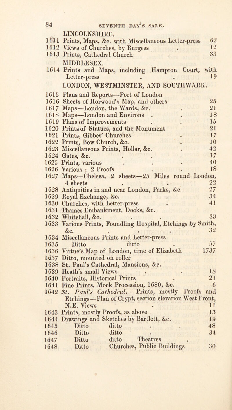 LINCOLNSHIRE. 1611 Prints, Maps, &c. with Miscellaneous Letter-press 62 1612 Views of Churches, by Burgess . 12 1613 Prints, Cathedral Church . 33 MIDDLESEX. 1614 Prints and Maps, including Hampton Court, with Letter-press . . 19 LONDON, WESTMINSTER, AND SOUTHWARK. 1615 Plans and Reports—Port of London 1616 Sheets of Horwood’s Map, and others 25 1617 Maps—London, the Wards, &c. . 21 1618 Maps—London and Environs . . 18 1619 Plans of Improvements . . 15 1620 Prints of Statues, and the Monument 21 1621 Prints, Gibbes’ Churches . 17 1622 Prints, Bow Church, &c. . 10 1623 Miscellaneous Prints, Hollar, &c. . 42 1624 Gates, &c. . . . 17 1625 Prints, various ... 40 1626 Various ; 2 Proofs . . 18 1627 Maps—Chelsea, 2 sheets—25 Miles round London, 4 sheets . . 22 1628 Antiquities in and near London, Parks, &c. 27 1629 Royal Exchange, &c. . 34 1630 Churches, with Letter-press . 41 1631 Thames Embankment, Docks, &c. 1632 Whitehall, &c. . . 33 1633 Various Prints, Foundling Hospital, Etchings by Smith, &c. ... 32 1634 Miscellaneous Prints and Letter-press 1635 Ditto ditto . 57 1636 Virtue’s Map of London, time of Elizabeth 1737 1637 Ditto, mounted on roller 1638 St. Paul’s Cathedral, Mansions, &c. 1639 Heath’s small Views . . 18 1640 Portraits, Historical Prints . 21 1641 Fine Prints, Mock Procession, 1680, &c. 6 1642 St. Paul’s Cathedral. Prints, mostly Proofs and Etchings—Plan of Crypt, section elevation West Front, N.E. Views 11 1643 Prints, mostly Proofs, as above 13 1644 Drawings and Sketches by Bartlett, &c. 19 1645 Ditto ditto 48 1646 Ditto ditto 34 1647 Ditto ditto Theatres 1648 Ditto Churches, Public Buildings 30