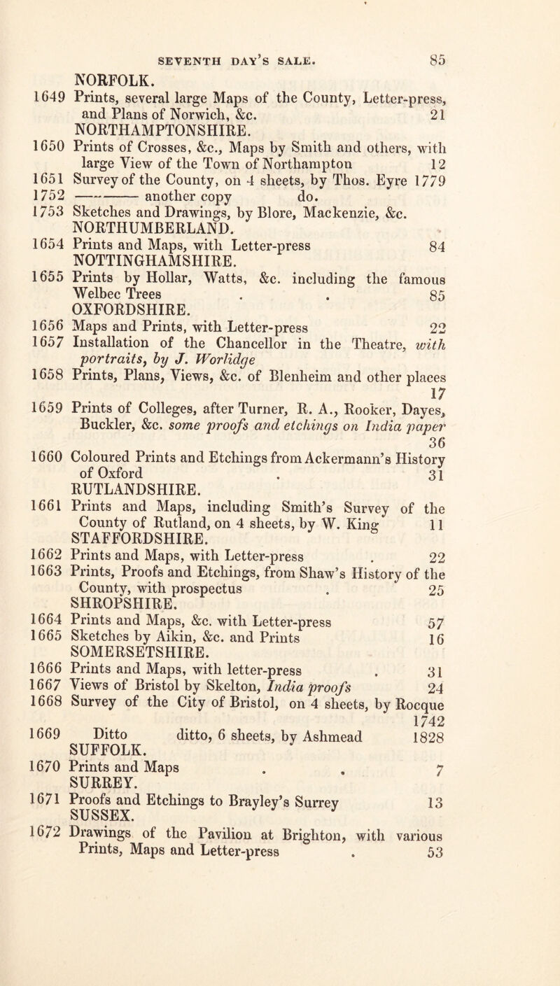 NORFOLK. 1649 Prints, several large Maps of the County, Letter-press, and Plans of Norwich, &c. 21 NORTHAMPTONSHIRE. 1650 Prints of Crosses, &c.. Maps by Smith and others, with large View of the Town of Northampton 12 1651 Survey of the County, on 4 sheets, by Thos. Eyre 1779 1752 — another copy do. 1753 Sketches and Drawings, by Blore, Mackenzie, &c. NORTHUMBERLAND. 1654 Prints and Maps, with Letter-press 84 NOTTINGHAMSHIRE. 1655 Prints by Hollar, Watts, &c. including the famous Welbec Trees . . 85 OXFORDSHIRE. 1656 Maps and Prints, with Letter-press 22 1657 Installation of the Chancellor in the Theatre, with portraits^ hy J. Worlidge 1658 Prints, Plans, Views, &c. of Blenheim and other places 1659 Prints of Colleges, after Turner, R. A., Rooker, Dayes, Buckler, &c. some proofs and etchings on India paper 36 1660 Coloured Prints and Etchings from Ackermann’s History of Oxford . 31 RUTLANDSHIRE. 1661 Prints and Maps, including Smith’s Survey of the County of Rutland, on 4 sheets, by W. King 11 STAFFORDSHIRE. 1662 Prints and Maps, with Letter-press . 22 1663 Prints, Proofs and Etchings, from Shaw’s History of the County, with prospectus . 25 SHROPSHIRE. 1664 Prints and Maps, &c. with Letter-press 57 1665 Sketches by Aikin, &c. and Prints 16 SOMERSETSHIRE. 1666 Prints and Maps, with letter-press . 3i 1667 Views of Bristol by Skelton, India proofs 24 1668 Survey of the City of Bristol, on 4 sheets, by Rocque 1742 1669 Ditto ditto, 6 sheets, by Ashmead 1828 SUFFOLK. 1670 Prints and Maps . . 7 SURREY. 1671 Proofs and Etchings to Brayley’s Surrey 13 SUSSEX. 1672 Drawings of the Pavilion at Brighton, with various Prints, Maps and Letter-press . 53