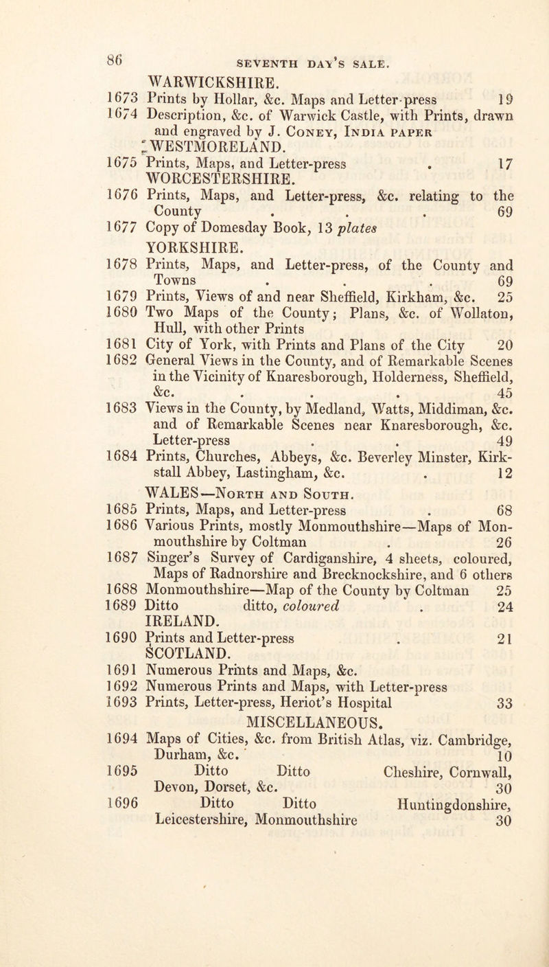 WARWICKSHIRE. 1673 Prints by Hollar, &c. Maps and Letter-press 19 16/4 Description, &c. of Warwick Castle, with Prints, drawn and engraved by J. Coney, India paper ;WESTMORELAND. 1675 Prints, Maps, and Letter-press . 17 WORCESTERSHIRE. 1676 Prints, Maps, and Letter-press, &c. relating to the County ... 69 1677 Copy of Domesday Book, 13 plates YORKSHIRE. 1678 Prints, Maps, and Letter-press, of the County and Towns . . .69 1679 Prints, Views of and near Sheffield, Kirkham, &c. 25 1680 Two Maps of the County; Plans, &c. of Wollaton, Hull, with other Prints 1681 City of York, with Prints and Plans of the City 20 1682 General Views in the County, and of Remarkable Scenes in the Vicinity of Knaresborough, Holderness, Sheffield, &c. ... 45 1683 Views in the County, by Medland, Watts, Middiman, &c. and of Remarkable Scenes near Knaresborough, &c. Letter-press . . 49 1684 Prints, Churches, Abbeys, &c. Beverley Minster, Kirk- stall Abbey, Lastingham, &c. . 12 WALES—North and South. 1685 Prints, Maps, and Letter-press . 68 1686 Various Prints, mostly Monmouthshire—Maps of Mon- mouthshire by Coltman . 26 1687 Singer’s Survey of Cardiganshire, 4 sheets, coloured. Maps of Radnorshire and Brecknockshire, and 6 others 1688 Monmouthshire—Map of the County by Coltman 25 1689 Ditto ditto, coloured . 24 IRELAND. 1690 Prints and Letter-press . 21 SCOTLAND. 1691 Numerous Prints and Maps, &c. 1692 Numerous Prints and Maps, with Letter-press 1693 Prints, Letter-press, Heriot’s Hospital 33 MISCELLANEOUS. 1694 Maps of Cities, &c. from British Durham, &c. ‘ 1695 Ditto Ditto Devon, Dorset, &c. 1696 Ditto Ditto Leicestershire, Monmouthshire Atlas, viz. Cambridge, 10 Cheshire, Cornwall, 30 Huntingdonshire, 30