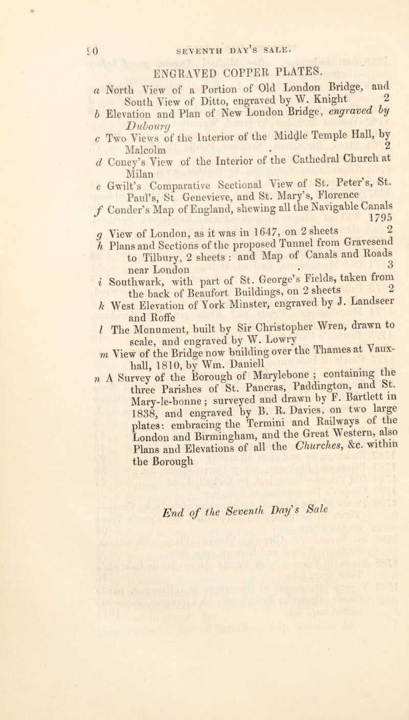 ENGRAVED COPPER PLATES. a North View of a Portion of Old London Bridge, and South View of Ditto, engraved by W. Knight 2 b Elevation and Plan of New London Bridge, engraved by Duhonrg c Two Views of the Interior of the Middle Temple Hall, by Malcolm • /-n i, ^ d Coney’s View of the Interior of the Cathedral Church at Milan , e Gwilt’s Comparative Sectional View of St. Peter s, St. Paul’s, St Genevieve, and St. Mary’s, Florence / Conder’s Map of England, shewing all the Navigable g View of London, as it was in 1647, on 2 sheets 2 h Plans and Sections of the proposed Tunnel from Gra^send to Tilburv, 2 sheets : and Map of Canals and Roads ^7 Q near London • , , i? i Southwark, with part of St. George’s Fields, taken from the back of Beaufort Buildings, on 2 sheets k West Elevation of York Minster, engraved by J. Landseer and RofFe ^ , I The Monument, built by Sir Christopher Wren, drawn to scale, and engraved by W. Lowry m View of the Bridge now building over the Thames at Vaux- hall, 1810, by Wm. Daniell _ . n A Survey of the Borough of Marylebone ; containing le three Parishes of St. Pancras, Paddingtoi^ and St. Mary-le-bonne; surveyed and drawii by F. Bartlett in 1838, and engraved by B. R. Davies, on two large plates: embracing the Termini and Railways ot the London and Birmingham, and the Great Western, a so Plans and Elevations of all the Churches, &c. within the Borough End of the Seventh Bay's Sale