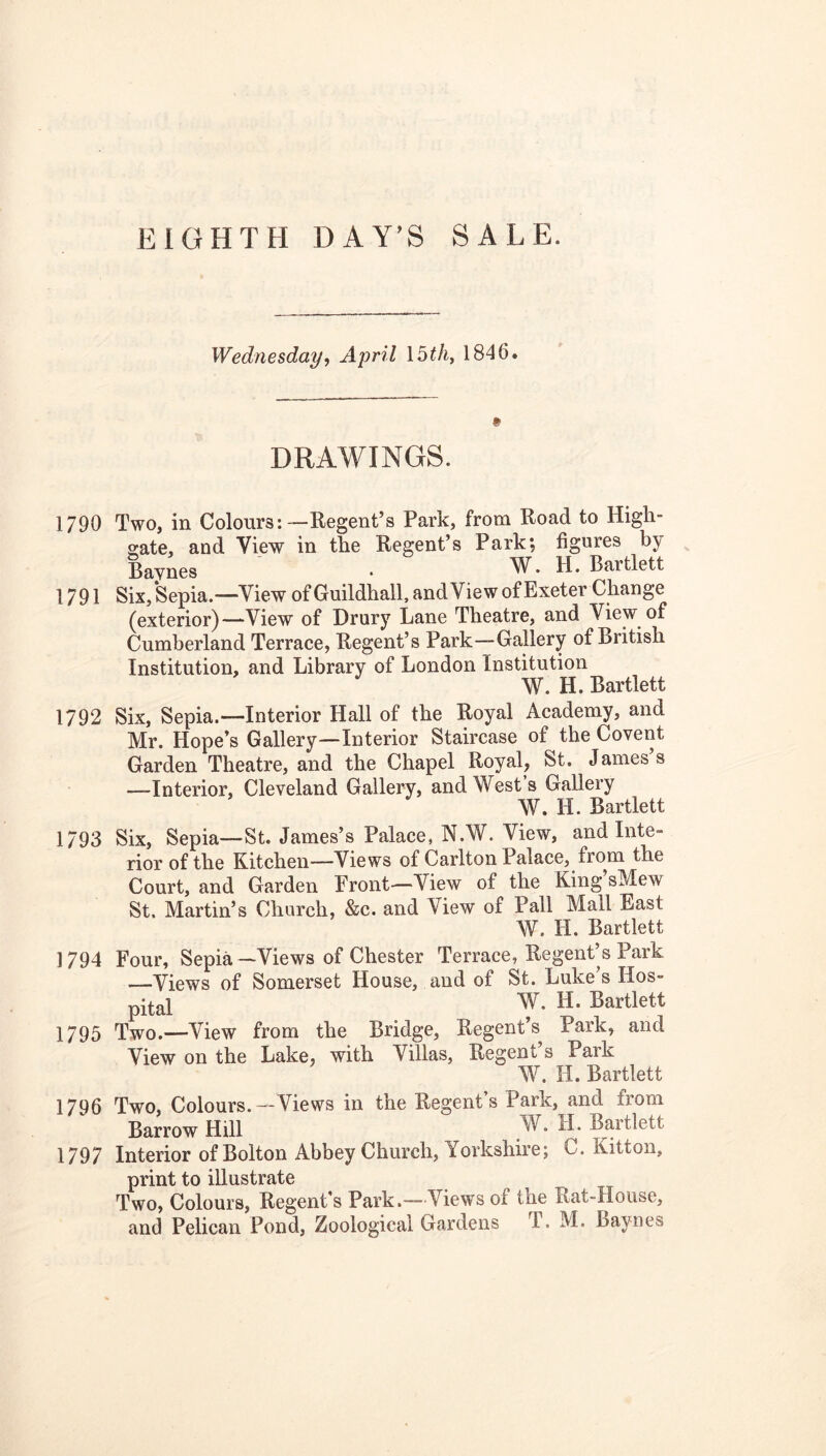 Wednesday<, April \bth^ 1846. DRAWINGS. 1790 Two, in Colours:—Regent’s Park, from Road to High- gate, and View in the Regent’s Park; figures by Baynes ' . W. H. Bartlett 1791 Six,Sepia.—View of Guildhall, andView of Exeter Change (exterior)—View of Drury Lane Theatre, and View of Cumberland Terrace, Regent’s Park—Gallery of British Institution, and Library of London Institution W. H. Bartlett 1792 Six, Sepia.—Interior Hall of the Royal Academy, and Mr. Hope’s Gallery—Interior Staircase of the Covent Garden Theatre, and the Chapel Royal, St. James s —Interior, Cleveland Gallery, and Wests Gallery W. H. Bartlett 1793 Six, Sepia—St. James’s Palace, N.W. View, and Inte- rior of the Kitchen—Views of Carlton Palace, from the Court, and Garden Front—View of the King sMew St. Martin’s Church, &c. and View of Pall Mall East W. H. Bartlett 1794 Four, Sepia—Views of Chester Terrace, Regent’s Park —Views of Somerset House, and of St. Luke’s Hos- pital W. H. Bartlett 1795 Two.—View from the Bridge, Regent’s Park, and View on the Lake, with Villas, Regent’s Park W. H. Bartlett 1796 Two, Colours.—Views in the Regent’s Park, and from Barrow Hill W. H. Bartlett 1797 Interior of Bolton Abbey Church, Yorkshire; C. Kitton, print to illustrate Two, Colours, Regent’s Park.—Views of the Rat-House, and Pelican Pond, Zoological Gardens T. M. Baynes