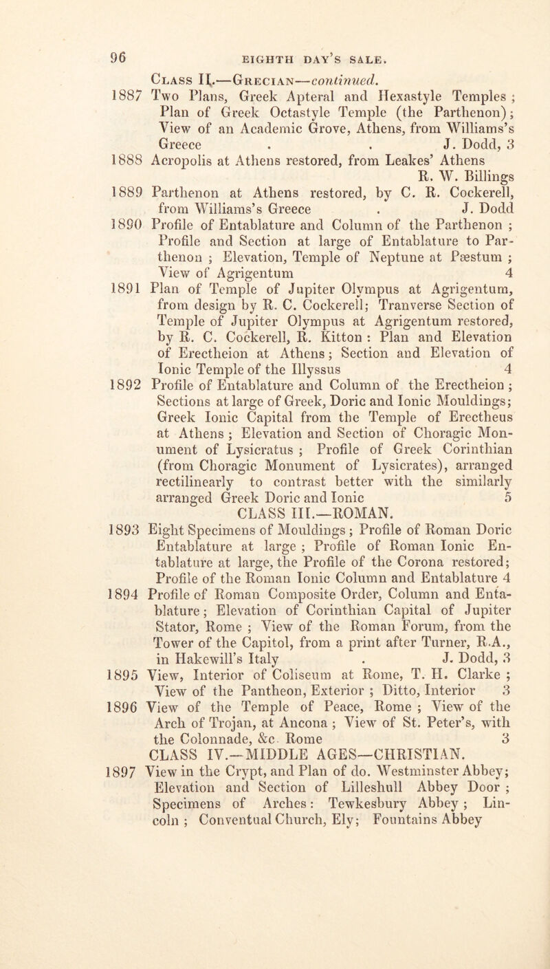 Class H.—Grecian—continued. 1887 Two Plans, Greek Apteral and Hexastyle Temples ; Plan of Greek Octastyle Temple (the Parthenon); View of an Academic Grove, Athens, from Williams’s Greece . . J. Dodd, 3 1888 Acropolis at Athens restored, from Leakes’ Athens R. W. Billings 1889 Parthenon at Athens restored, by C. R. Cockerell, from Williams’s Greece . J. Dodd 1890 Profile of Entablature and Column of the Parthenon ; Profile and Section at large of Entablature to Par- thenon ; Elevation, Temple of Neptune at Paestum ; View of Agrigentum 4 1891 Plan of Temple of Jupiter Olympus at Agrigentum, from design by R. C. Cockerell; Tranverse Section of Temple of Jupiter Olympus at Agrigentum restored, by R. C. Cockerell, R. Kitton : Plan and Elevation of Erectheion at Athens; Section and Elevation of Ionic Temple of the Illyssus 4 1892 Profile of Entablature and Column of the Erectheion ; Sections at large of Greek, Doric and Ionic Mouldings; Greek Ionic Capital from the Temple of Erectheus at Athens ; Elevation and Section of Choragic Mon- ument of Lysicratus ; Profile of Greek Corinthian (from Choragic Monument of Lysicrates), arranged rectilinearly to contrast better with the similarly arranged Greek Doric and Ionic 5 CLASS III.—ROMAN. 1893 Eight Specimens of Mouldings ; Profile of Roman Doric Entablature at large ; Profile of Roman Ionic En- tablature at large, the Profile of the Corona restored; Profile of the Roman Ionic Column and Entablature 4 1894 Profile of Roman Composite Order, Column and Enta- blature; Elevation of Corinthian Capital of Jupiter Stator, Rome ; View of the Roman Forum, from the Tower of the Capitol, from a print after Turner, R.A., in Hakewill’s Italy . J. Dodd, .3 1895 View, Interior of Coliseum at Rome, T. H, Clarke ; View of the Pantheon, Exterior ; Ditto, Interior 3 1896 View of the Temple of Peace, Rome ; View of the Arch of Trojan, at Ancona ; View of St. Peter’s, with the Colonnade, &c. Rome 3 CLASS IV.—MIDDLE AGES—CHRISTIAN. 1897 View in the Crypt, and Plan of do. Westminster Abbey; Elevation and Section of Lilleshull Abbey Door ; Specimens of Arches: Tewkesbury Abbey; Lin- coln ; Conventual Church, Ely; Fountains Abbey