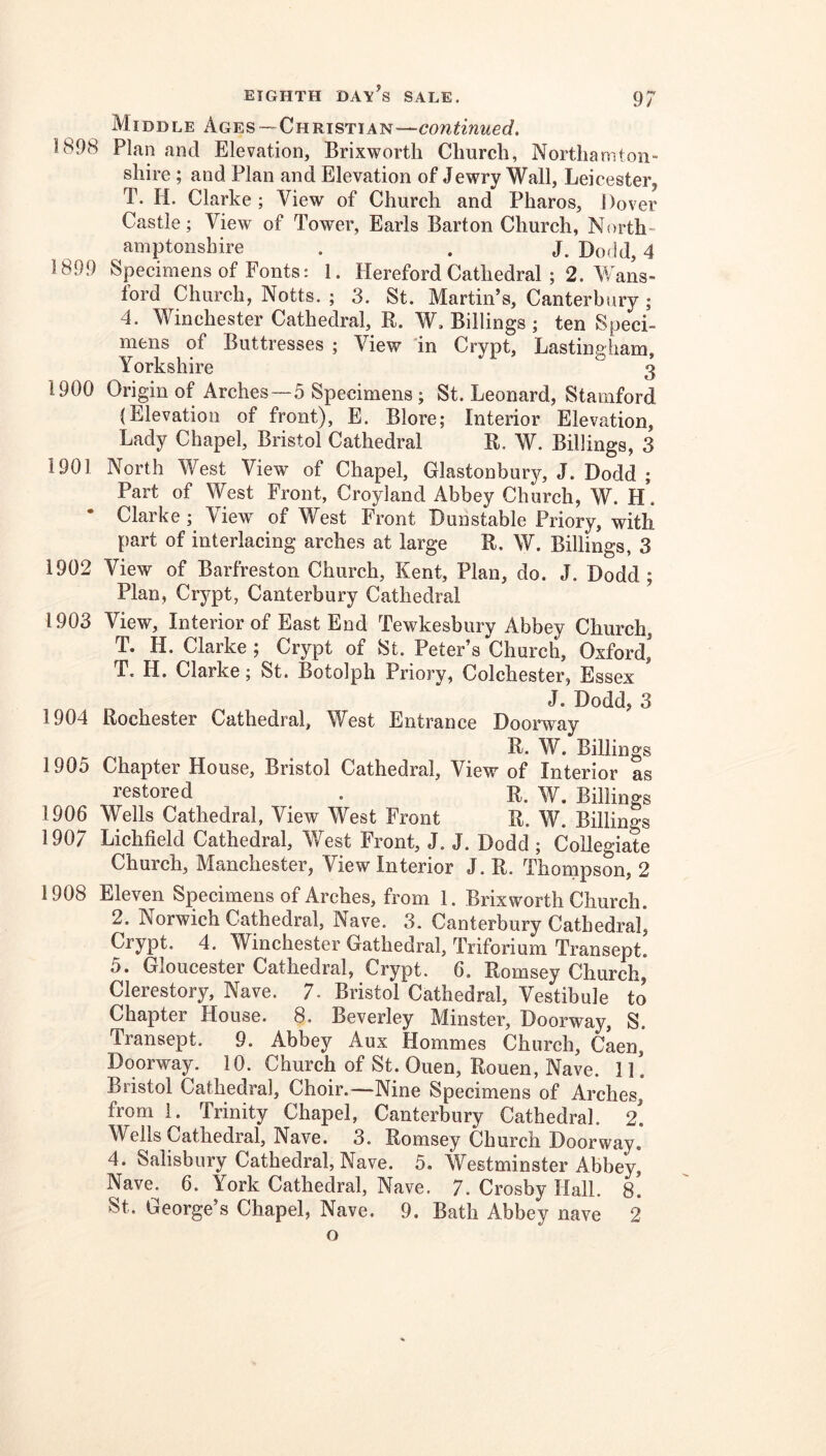 Middle Ages—Christian—continued, 5 898 Plan and Elevation, Brixworth Church, Northamton- shire ; and Plan and Elevation of Jewry Wall, Leicester, T. H. Clarke; View of Church and Pharos, Dover Castle; View of Tower, Earls Barton Church, North- amptonshire . . J. Do(id, 4 1899 Specimens of Fonts: 1. Hereford Cathedral ; 2. Wans- Ibrd Church, Notts. ; 3. St. Martin’s, Canterbury ; 4. Winchester Cathedral, R. W. Billings ; ten Speci- mens of Buttresses ; View 'in Crypt, Lastingham, Yorkshire 3 1900 Origin of Arches—5 Specimens; St. Leonard, Stamford {Elevation of front), E. Blore; Interior Elevation, Lady Chapel, Bristol Cathedral R. W. Billings, 3 1901 North West View of Chapel, Glastonburjg J. Dodd ; Part of West Front, Croyland Abbey Church, W. H. • Clarke ; View of West Front Dunstable Priory, with part of interlacing arches at large R. W. Billings, 3 1902 View of Barfreston Church, Kent, Plan, do. J. Dodd; Plan, Crypt, Canterbury Cathedral 1903 View, Interior of East End Tewkesbury Abbey Church, T. H. Clarke ; Crypt of St. Peter’s Church, Oxford,' T. H. Clarke; St. Botolph Priory, Colchester, Essex J. Dodd, 3 1904 Rochester Cathedral, West Entrance Doorway R. W. Billings 1905 Chapter House, Bristol Cathedral, View of Interior as I’estored . R. w. Billings 1906 Wells Cathedral, View West Front R. W. Billings 1907 Lichfield Cathedral, West Front, J. J. Dodd ; Collegiate Church, Manchester, View Interior J. R. Thompson, 2 1908 Eleven Specimens of Arches, from 1. Brixworth Church. 2. Norwich Cathedral, Nave. 3. Canterbury Cathedral* Crypt. 4. Winchester Gathedral, Triforium Transept. 5. Gloucester Cathedral, Crypt. 6. Romsey Church, Clerestory, Nave. 7. Bristol Cathedral, Vestibule to Chapter House. 8. Beverley Minster, Doorway, S. Transept. 9. Abbey Aux Hommes Church, Caen,' Doorway. 10. Church of St. Ouen, Rouen, Nave, ll! Bristol Cathedral, Choir.—Nine Specimens of Arches, from 1. Trinity Chapel, Canterbury Cathedral. 2. Wells Cathedral, Nave. 3. Romsey Church Doorway. 4. Salisbury Cathedral, Nave. 5. Westminster Abbey] Nave. 6. York Cathedral, Nave. 7. Crosby Hall. 8. St. George’s Chapel, Nave. 9. Bath Abbey nave 2 o