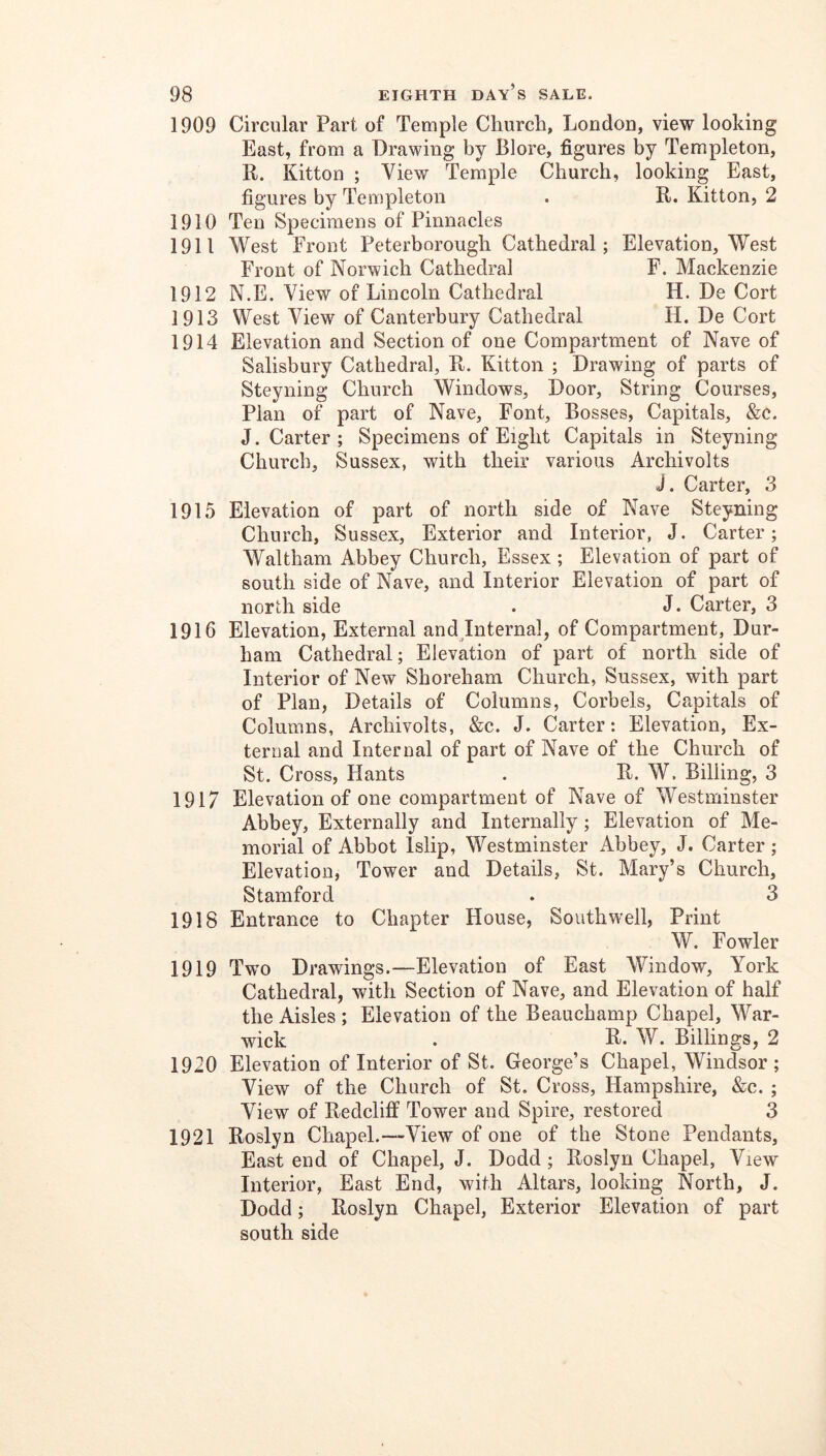 1909 Circular Part of Temple Church, Londou, view looking East, from a Drawing by Blore, figures by Templeton, R. Kitton ; View Temple Church, looking East, figures by Templeton . R. Kitton, 2 1910 Ten Specimens of Pinnacles 1911 West Front Peterborough Cathedral; Elevation, West Front of Norwich Cathedral F. Mackenzie 1912 N.E. View of Lincoln Cathedral H. De Cort 1913 West View of Canterbury Cathedral H. De Cort 1914 Elevation and Section of one Compartment of Nave of Salisbury Cathedral, R. Kitton ; Drawing of parts of Steyning Church Windows, Door, String Courses, Plan of part of Nave, Font, Bosses, Capitals, &c. J. Carter ; Specimens of Eight Capitals in Steyning Church, Sussex, with their various Archivolts J. Carter, 3 1915 Elevation of part of north side of Nave Steyning Church, Sussex, Exterior and Interior, J. Carter; Waltham Abbey Church, Essex ; Elevation of part of south side of Nave, and Interior Elevation of part of north side . J. Carter, 3 1916 Elevation, External andjnternal, of Compartment, Dur- ham Cathedral; Elevation of part of north side of Interior of New Shoreham Church, Sussex, with part of Plan, Details of Columns, Corbels, Capitals of Columns, Archivolts, &c. J. Carter: Elevation, Ex- ternal and Internal of part of Nave of the Church of St. Cross, Hants . R. W. Billing, 3 1917 Elevation of one compartment of Nave of Westminster Abbey, Externally and Internally; Elevation of Me- morial of Abbot Islip, Westminster Abbey, J. Carter; Elevation, Tower and Details, St. Mary’s Church, Stamford . 3 1918 Entrance to Chapter House, Southwell, Print W. Fowler 1919 Two Drawings.—Elevation of East Window, York Cathedral, with Section of Nave, and Elevation of half the Aisles ; Elevation of the Beauchamp Chapel, War- wick . R* W. Billings, 2 1920 Elevation of Interior of St. George’s Chapel, Windsor; View of the Church of St. Cross, Hampshire, &c. ; View of Redcliff Tower and Spire, restored 3 1921 Roslyn Chapel.—View of one of the Stone Pendants, East end of Chapel, J. Dodd; Roslyn Chapel, View Interior, East End, with Altars, looking North, J. Dodd; Roslyn Chapel, Exterior Elevation of part south side