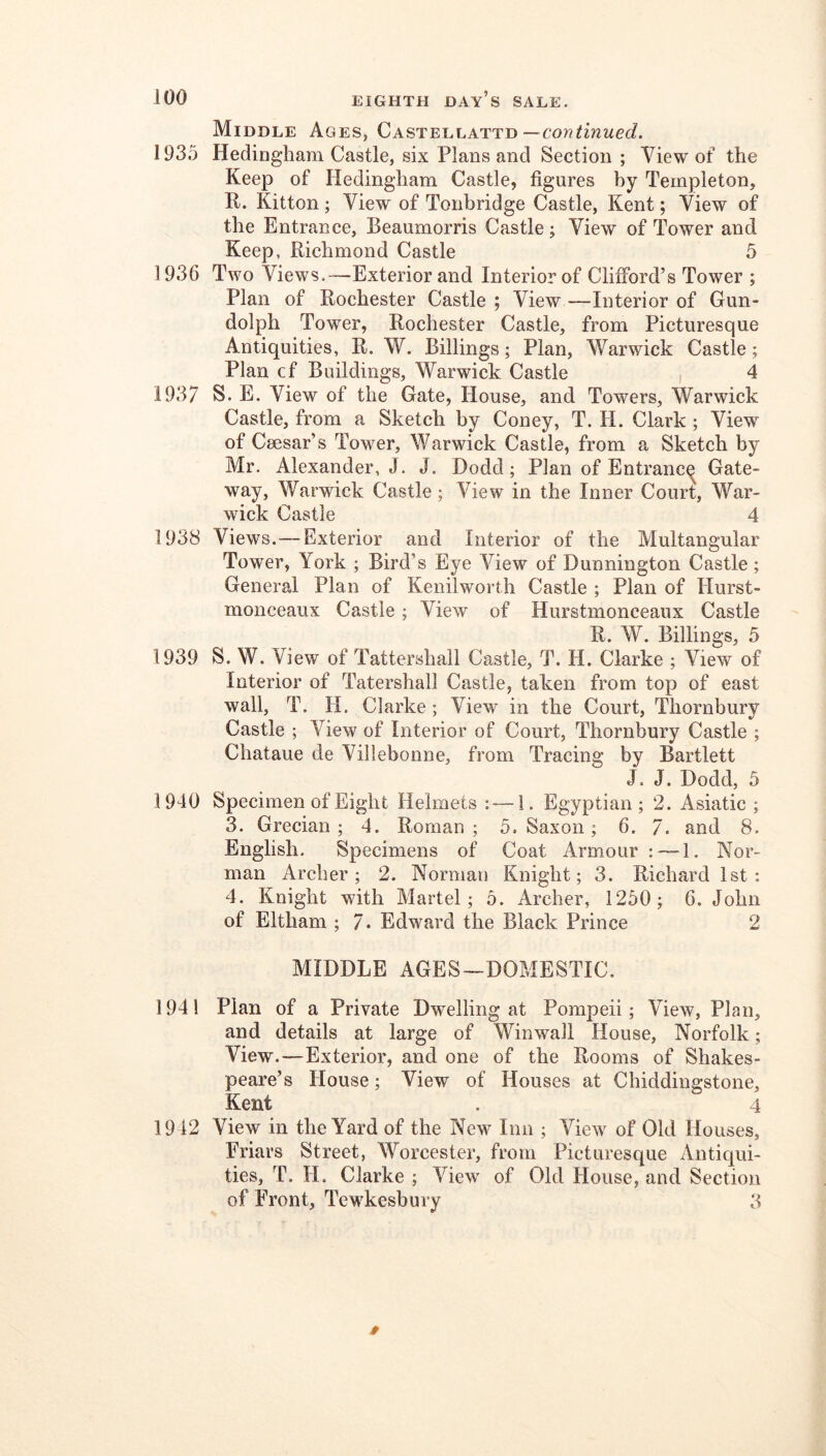 Middle Ages, Castellattd — 1935 Hedingham Castle, six Plans and Section ; View of the Keep of Hedingham Castle, figures by Templeton, R. Kitton; View of Tonbridge Castle, Kent; View of the Entrance, Beaumorris Castle; View of Tower and Keep, Richmond Castle 5 1936 Two Views.—Exterior and Interior of Clifford’s Tower ; Plan of Rochester Castle ; View —^Interior of Gun- dolph Tower, Rochester Castle, from Picturesque Antiquities, R. W. Billings; Plan, Warwick Castle; Plan cf Buildings, Warwick Castle , 4 1937 S. E. View of the Gate, House, and Towers, Warwick Castle, from a Sketch by Coney, T. H. Clark ; View of Caesar’s Tower, Warwick Castle, from a Sketch by Mr. Alexander, J. J. Dodd; Plan of Entranc^ Gate- way, Warwick Castle; View in the Inner Court, War- wick Castle 4 1938 Views.—Exterior and Interior of the Multangular Tower, York ; Bird’s Eye View of Dunnington Castle; General Plan of Kenilworth Castle ; Plan of Hurst- monceaux Castle; View of Hurstmonceaux Castle R. W. Billings, 5 1939 S. W. View of Tattershall Castle, T. H. Clarke ; View of Interior of Tatershall Castle, taken from top of east wall, T. H. Clarke; View in the Court, Thornbury Castle ; View of Interior of Court, Thornbury Castle ; Chataue de Villebonne, from Tracing by Bartlett J. J. Dodd, 5 1940 Specimen of Eight Helmets : — 1. Egyptian; 2. Asiatic ; 3. Grecian; 4. Roman ; 5. Saxon; 6. 7. and 8. English. Specimens of Coat Armour :™1. Nor- man Archer; 2. Norman Knight; 3. Richard 1st: 4. Knight with Martel; 5. Archer, 1250; 6. John of Eltham ; 7. Edward the Black Prince 2 MIDDLE AGES—DOMESTIC. 1941 Plan of a Private Dwelling at Pompeii; View, Plan, and details at large of Winwall House, Norfolk; View.—Exterior, and one of the Rooms of Shakes- peare’s House; View of Houses at Chiddingstone, Kent . 4 1942 View in the Yard of the New Inn ; View of Old Houses, Friars Street, Worcester, from Picturesque Antiqui- ties, T. H. Clarke ; View of Old House, and Section of Front, Tewkesbury 3