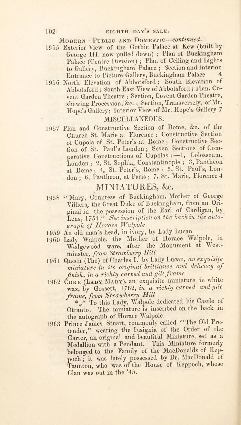 Modern—Public and Domestic—continued. IP55 Exterior View of the Gothic Palace at Kew (built by George HI. now pulled down) ; Plan of Buckingham Palace (Centre Division) ; Plan of Ceiling and Lights to Gallery, Buckingham Palace ; Section and Interior Entrance to Picture Gallery, Buckingham Palace 4 1956 North Elevation of Abbotsford; South Elevation of Abbotsford; South East View of Abbotsford; Plan, Co- vent Garden Theatre ; Section, Covent Garden Theatre, shewing Procession, &c. ; Section, Transversely, of Mr. Hope’s Gallery; Interior View of Mr. Hope’s Gallery 7 MISCELLANEOUS. 1957 Plan and Constructive Section of Dome, &c. of the Church St. Marie at Florence ; Constructive Section of Cupola of St. Peter’s at Rome ; Constructive Sec- tion of St. Paul’s London; Seven Sections of Com- parative Constructions of Cupolas : — 1, Colosseum, London ; 2, St. Sophia, Constantinople ; 3, Pantheon at Rome; 4, St. Peter’s, Rome ; 5, St. Paul’s, Lon- don ; 6, Pantheon, at Paris ; 7, St. Marie, Florence 4 MINIATURES, &c. 1958 “Mary, Countess of Buckingham, Mother of George Villiers, the Great Duke of Buckingham, from an Ori- ginal in the possession of the Earl of Cardigan, by Lens, 1754.” See inscriptioji on the back in the auto- graph of Horace J\^alpo[e 1959 An old nmn’s head, in ivory, by Lady Lucan 1960 Lady Walpole, the Mother of Horace Walpole, in Wedgewood ware, after the Monument at West- minster, from Strawberry Hill 1961 Queen (The) of Charles I. by Lady Lucan, an exquisite miniature in its original brilliance and delicacy of fnish, in a richly carved and gilt frame 1962 Coke (Lady Mary), an exquisite miniature iu white wax, by Gossett, 1762, m a richly carved and gilt frame, from Strawberry Hill To this Lady, Walpole dedicated his Castle of Otranto. The miniature is inscribed on the back in the autograph of Horace Walpole. 1963 Prince James Stuart, commonly called ‘'The Old Pre- tender,” wearing the Insignia of the Order of the Garter, an original and beautiful Miniature, set as a Medallion with a Pendant. This Miniature formerly belonged to the Family of the MacDonalds of Kep- poch; it was lately possessed by Dr. MacDonald of Taunton, who. was of the House of Keppoch, whose Clan was out in the ’45.