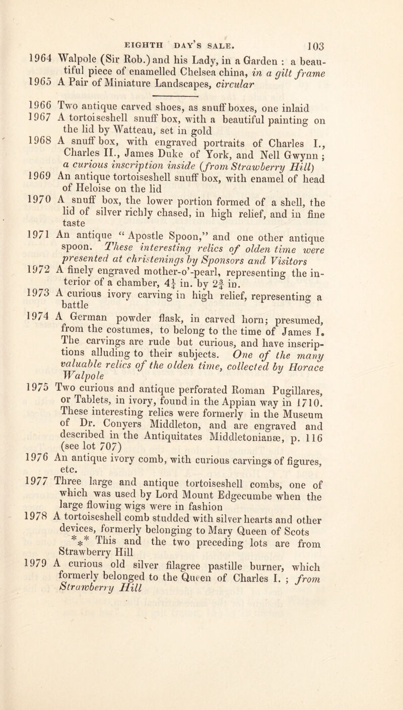 1964 Walpole (Sir Rob.) and his Lady, in a Garden : a beau- tiful piece of enamelled Chelsea china, in a gilt frame 1965 A Pair of Miniature Landscapes, circular 1966 Two antique carved shoes, as snuffboxes, one inlaid 1967 A tortoiseshell snuffbox, with a beautiful painting on the lid by Watteau, set in gold 1968 A snuffbox, with engraved portraits of Charles I., Charles II., James Duke of York, and Nell Gwynn ; a curious inscription inside {from Strawberry Hill) 1969 An antique tortoiseshell snuffbox, with enamel of head of Heloise on the lid 1970 A snuff box, the lower portion formed of a shell, the lid of silver richly chased, in high relief, and in fine taste 19/1 An antique^ ‘‘Apostle Spoon,” and one other antique spoon. Ihese interesting relics of olden time were presented at christenings by Sponsors and Visitors 19/2 A finely engraved mother-o’-pearl, representing the in- terior of a chamber, 4^ in. by 2f in. 1973 A curious ivory carving in high relief, representing a battle 19/4 A German powder flask, in carved horn; presumed, from the costumes, to belong to the time of James I. The carvings are rude but curious, and have inscrip- tions alluding to their subjects. One of the many valuable relics of the olden time, collected by Horace Walpole 19/5 Two curious and antique perforated Roman Pugillares, or Tablets, in ivory, found in the Appian wa.y in 1710. These interesting relics were formerly in the Museum of Dr. Conyers Middleton, and are engraved and described in the Antiquitates Middletonianse, p. 116 (see lot 707) 1976 An antique ivory comb, with curious carvings of figures, etc. ’ 197/ Three large and antique tortoiseshell combs, one of which was used by Lord Mount Edgecumbe when the large flowing wigs were in fashion 1978 A tortoiseshell comb studded with silver hearts and other devices, formerly belonging to Mary Queen of Scots *:};* This and the two preceding lots are from Strawberry Hill 19/9 A curious old silver filagree pastille burner, which formerly belonged to the Queen of Charles I. ; from Strawberry Hill