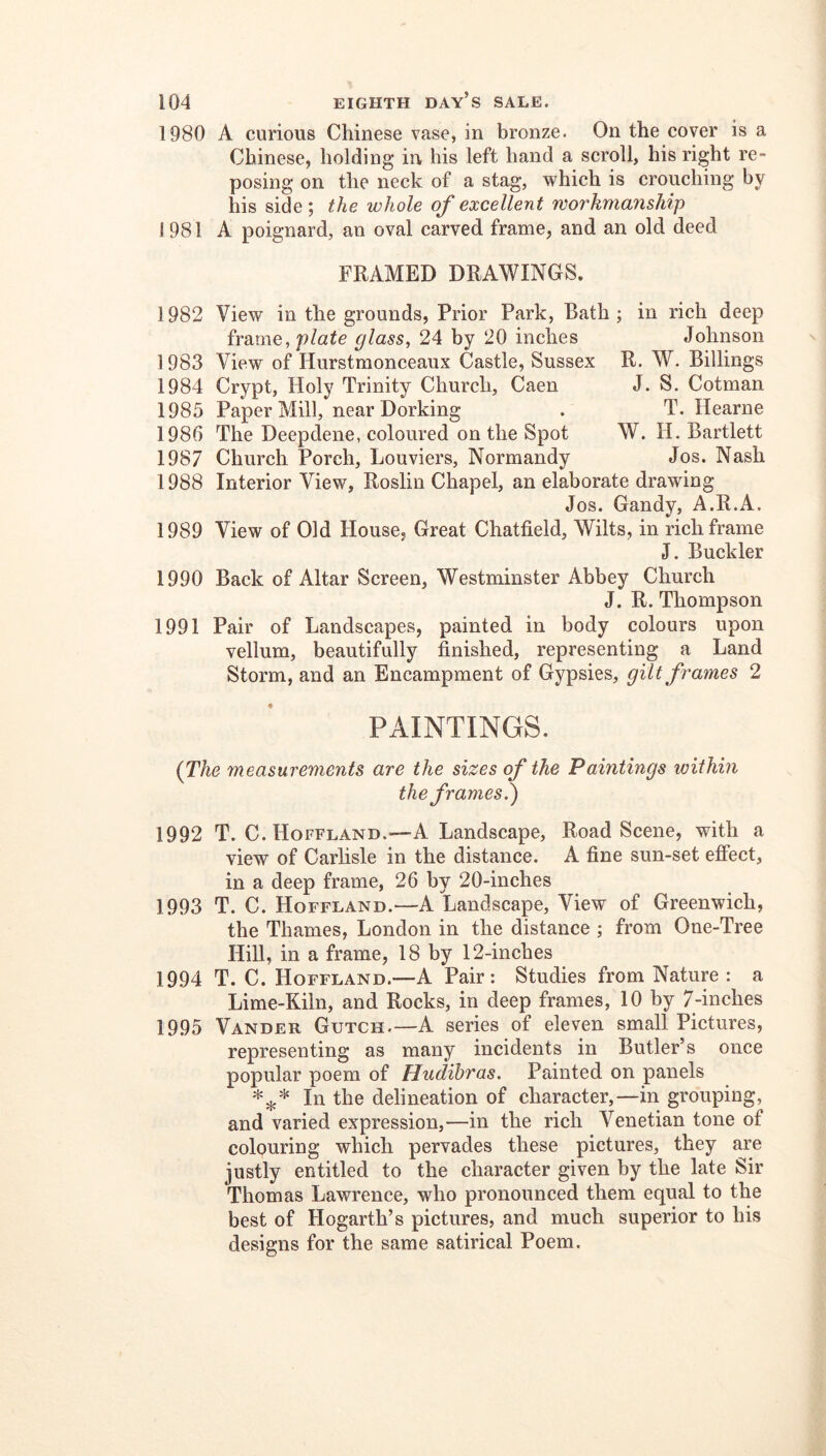 1980 A curious Chinese vase, in bronze. On the cover is a Chinese, holding in his left hand a scroll, his right re- posing on the neck of a stag, which is crouching by his side; the whole of excellent workmanship 1981 A poignard, an oval carved frame, and an old deed FRAMED DRAWINGS. 1982 View in the grounds, Prior Park, Bath ; in rich deep frame, glass^ 24 by 20 inches Johnson 1983 View of Hurstmonceaux Castle, Sussex R. W. Billings 1984 Crypt, Holy Trinity Church, Caen J. S. Cotman 1985 Paper Mill, near Dorking . T. Hearne 1986 The Deepdene, coloured on the Spot W. H. Bartlett 1987 Church Porch, Louviers, Normandy Jos. Nash 1988 Interior View, Roslin Chapel, an elaborate drawing Jos. Gandy, A.R.A. 1989 View of Old House, Great Chatfield, Wilts, in rich frame J. Buckler 1990 Back of Altar Screen, Westminster Abbey Church J. R. Thompson 1991 Pair of Landscapes, painted in body colours upon vellum, beautifully finished, representing a Land Storm, and an Encampment of Gypsies, gilt frames 2 PAINTINGS. {The measurements are the sizes of the Paintings within the frames?) 1992 T. C. Hoffland.^—A Landscape, Road Scene, with a view of Carlisle in the distance. A fine sun-set effect, in a deep frame, 26 by 20-inches 1993 T. C. Hoffland.—A Landscape, View of Greenwich, the Thames, London in the distance ; from One-Tree Hill, in a frame, 18 by 12-inches 1994 T. C. Hoffland.—A Pair: Studies from Nature: a Lime-Kiln, and Rocks, in deep frames, 10 by 7-inches 1995 Vander Gutch.—A series of eleven small Pictures, representing as many incidents in Butler’s once popular poem of Hudihras. Painted on panels In the delineation of character,—in grouping, and varied expression,—in the rich Venetian tone of colouring which pervades these pictures, they are justly entitled to the character given by the late Sir Thomas Lawrence, who pronounced them equal to the best of Hogarth’s pictures, and much superior to his designs for the same satirical Poem.