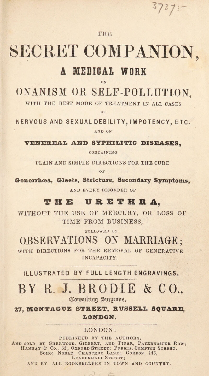 TflE SECRET COMPANION A MEOIGAl WORK ON ONANISM OR SELF-POLLUTION, WITH THE BEST MODE OF TREATMENT IN ALL CASES NERVOUS AND SEXUAL DEBILITY, IMPOTENCY, ETC. AND ON VENEREAL AND SYPHILITIC DISEASES, CONTAINING PLAIN AND SIMPLE DIRECTIONS FOR THE CURE GonozrhoBa, Gleets, Stxictuire, Secondairy Symptoms, AND EVERY DISORDER OF THIS UHISTHRA, WITHOUT THE USE OF MERCURY, OR LOSS OF TIME FROM BUSINESS, I’OLJiOWED BV OBSERVATIONS ON MARRIAGE; WITH DIRECTIONS FOR THE REMOVAL OF GENERATIVE INCAPACITY. ILLUSTRATED BY FULL LENGTH ENGRAVINGS. BY R. J. BRODIE & CO., Consulting Surgeons, 27, MONTAGUE STREET, RUSSELL SQUARE, LONDON. LONDON: PUBLISHED BY THE AUTHORS, And sold by Sherwood, Gilbert, and Piper, Paternoster Row; Hannat & Co., 63, Oxford Street; Purkis, Compton Street, Soho; Noble, Chanceby Lane; Gordon, 146, Leadenhall Street ; AND BY ALL BOOKSELLERS IN TOWN AND COUNTRY.