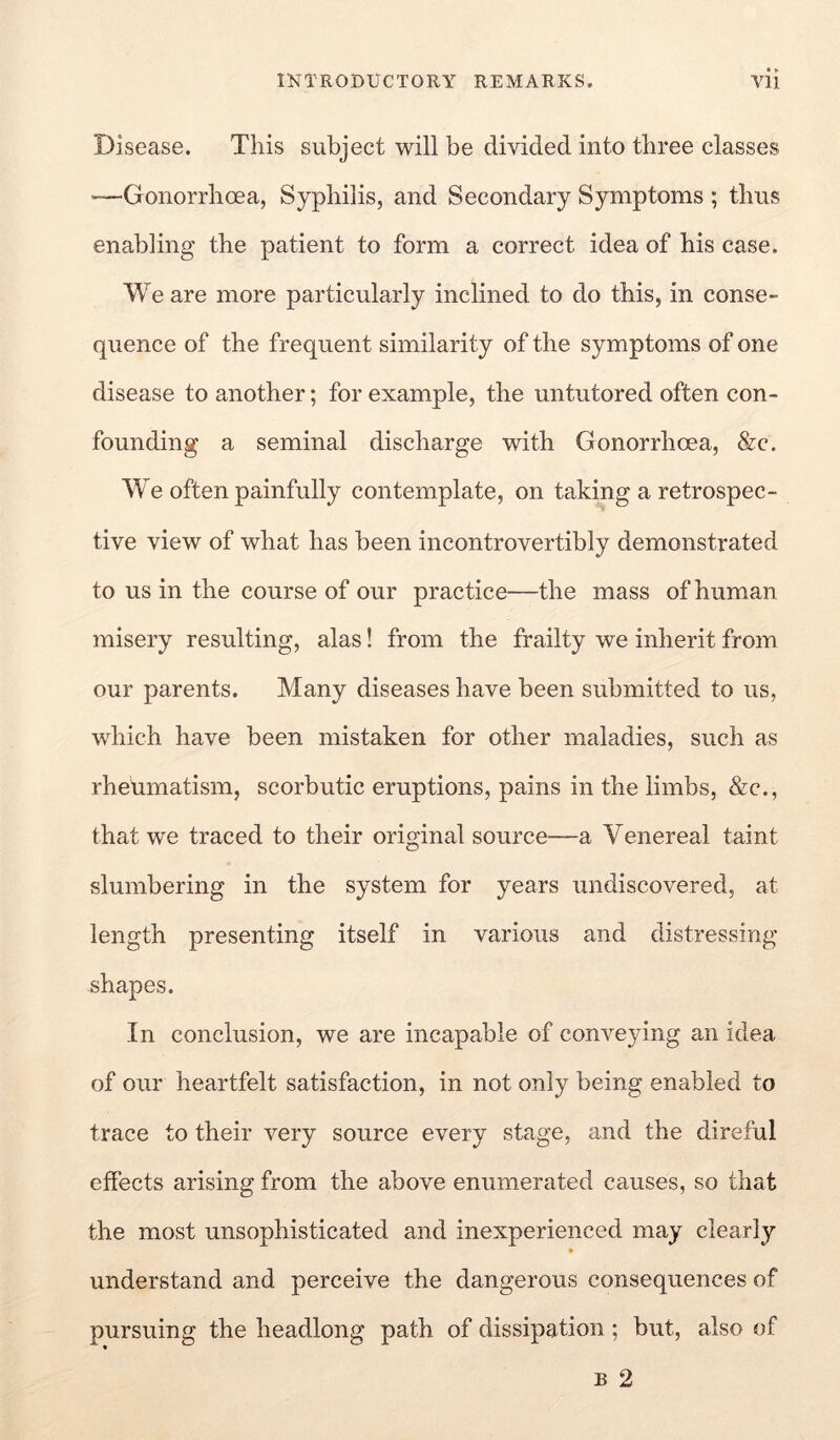 • ► Disease. This subject will be divided into three classes '—Gonorrhoea, Syphilis, and Secondary Symptoms ; thus enabling the patient to form a correct idea of his case. We are more particularly inclined to do this, in conse- quence of the frequent similarity of the symptoms of one disease to another; for example, the untutored often con- founding a seminal discharge with Gonorrhoea, &c. W^e often painfully contemplate, on taking a retrospec- tive view of what has been incontrovertibly demonstrated to us in the course of our practice—the mass of human misery resulting, alas! from the frailty we inherit from our parents. Many diseases have been submitted to us, which have been mistaken for other maladies, such as rheumatism, scorbutic eruptions, pains in the limbs, &c., that we traced to their original source—a Venereal taint slumbering in the system for years undiscovered, at length presenting itself in various and distressing shapes. In conclusion, we are incapable of conveying an idea of our heartfelt satisfaction, in not only being enabled to trace to their very source every stage, and the direful effects arising from the above enumerated causes, so that the most unsophisticated and inexperienced may clearly understand and perceive the dangerous consequences of pursuing the headlong path of dissipation; but, also of B 2