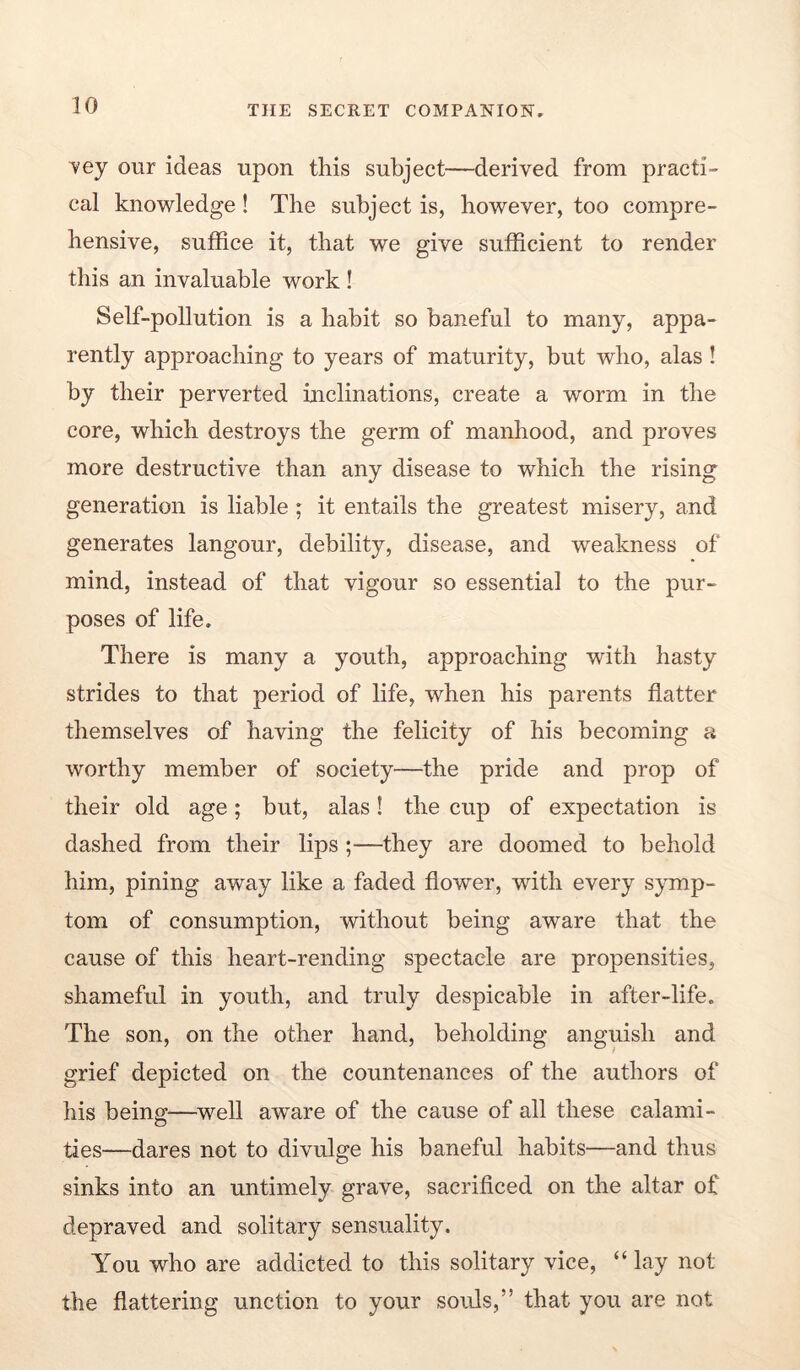 vey our ideas upon this subject—derived from practi- cal knowledge! The subject is, however, too compre- hensive, suffice it, that we give sufficient to render this an invaluable work ! Self-pollution is a habit so baneful to many, appa- rently approaching to years of maturity, but who, alas ! by their perverted inclinations, create a worm in the core, which destroys the germ of manhood, and proves more destructive than any disease to which the rising generation is liable ; it entails the greatest misery, and generates langour, debility, disease, and weakness of mind, instead of that vigour so essential to the pur- poses of life. There is many a youth, approaching with hasty strides to that period of life, when his parents flatter themselves of having the felicity of his becoming a worthy member of society—the pride and prop of their old age; but, alas! the cup of expectation is dashed from their lips ;—they are doomed to behold him, pining away like a faded flower, with every symp- tom of consumption, without being aware that the cause of this heart-rending spectacle are propensities, shameful in youth, and truly despicable in after-life. The son, on the other hand, beholding anguish and grief depicted on the countenances of the authors of his being—well aware of the cause of all these calami- ties—dares not to divulge his baneful habits—and thus sinks into an untimely grave, sacrificed on the altar of depraved and solitary sensuality. You who are addicted to this solitary vice, “ lay not the flattering unction to your soids,” that you are not