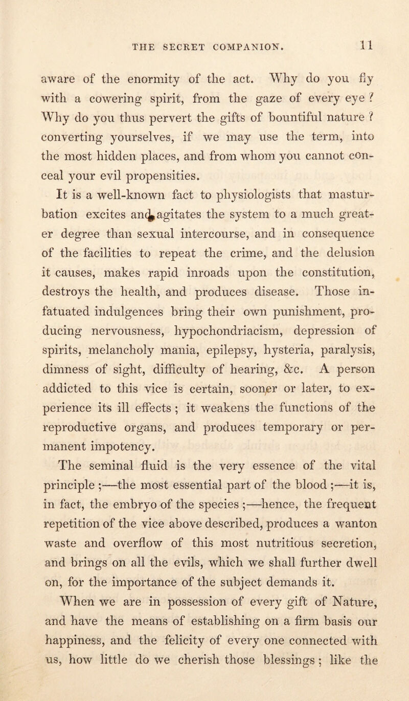 aware of the enormity of the act. Why do you fly with a cowering spirit, from the gaze of every eye ? Why do you thus pervert the gifts of bountiful nature ? converting yourselves, if we may use the term, into the most hidden places, and from whom you cannot con- ceal your evil propensities. It is a well-known fact to physiologists that mastur- bation excites an(^ agitates the system to a much great- er degree than sexual intercourse, and in consequence of the facilities to repeat the crime, and the delusion it causes, makes rapid inroads upon the constitution, destroys the health, and produces disease. Those in- fatuated indulgences bring their own punishment, pro- ducing nervousness, hypochondriacism, depression of spirits, melancholy mania, epilepsy, hysteria, paralysis, dimness of sight, difficulty of hearing, &c. A person addicted to this vice is certain, soonpr or later, to ex- perience its ill effects ; it weakens the functions of the reproductive organs, and produces temporary or per- manent impotency. The seminal fluid is the very essence of the vital principle ;—the most essential part of the blood ;—it is, in fact, the embryo of the species ;—^lienee, the frequent repetition of the vice above described, produces a wanton waste and overflow of this most nutritious secretion, and brings on all the evils, which we shall further dwell on, for the importance of the subject demands it. When we are in possession of every gift of Nature, and have the means of establishing on a Arm basis our happiness, and the felicity of every one connected v^ith us, how little do we cherish those blessings; like the