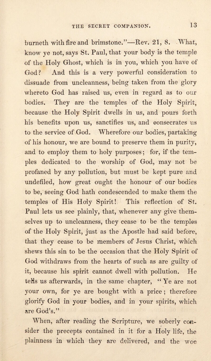 burneth with fire and brimstone.”—Rev. 21, 8. What, know ye not, says St. Paul, that your body is the temple of the Holy Ghost, which is in you, which you have of God? And this is a very powerful consideration to dissuade from uncleanness, being taken from the glory whereto God has raised us, even in regard as to our bodies. They are the temples of the Holy Spirit, because the Holy Spirit dwells in us, and pours forth his benefits upon us, sanctifies us, and consecrates us to the service of God. Wherefore our bodies, partaking of his honour, we are bound to preserve them in purity, and to employ them to holy purposes; for, if the tem- ples dedicated to the worship of God, may not be profaned by any pollution, but must be kept pure and undefiled, how great ought the honour of our bodies to be, seeing God hath condescended to make them the temples of Plis Holy Spirit! This refiection of St. Paul lets us see plainly, that, whenever any give them- selves up to uncleanness, they cease to be the temples of the Holy Spirit, just as the Apostle had said before, that they cease to be members of Jesus Christ, which shews this sin to be the occasion that the Holy Spirit of God withdraws from the hearts of such as are guilty of it, because his spirit cannot dwell with pollution. He teHs us afterwards, in the same chapter, “ Ye are not your own, for ye are bought with a price; therefore glorify God in your bodies, and in your spirits, which are God’s.” V^Tien, after reading the Scripture, we soberly con- sider the precepts contained in it for a Holy life, the plainness in which they are delivered, and the woe