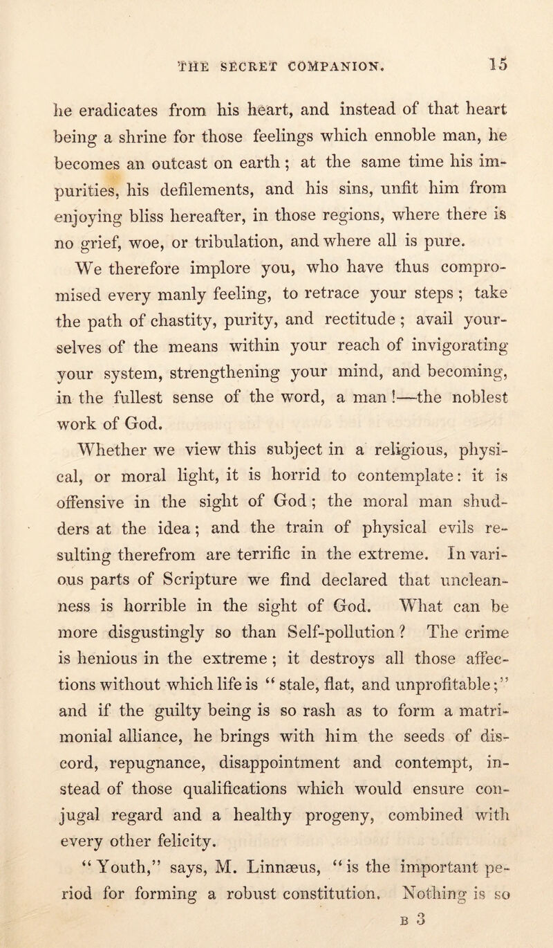 he eradicates from his heart, and instead of that heart being a shrine for those feelings which ennoble man, he becomes an outcast on earth; at the same time his im- purities, his defilements, and his sins, unfit him from enjoying bliss hereafter, in those regions, where there is no grief, woe, or tribulation, and where all is pure. We therefore implore you, who have thus compro- mised every manly feeling, to retrace your steps ; take the path of chastity, purity, and rectitude ; avail your- selves of the means within your reach of invigorating your system, strengthening your mind, and becoming, in the fullest sense of the word, a man!—the noblest work of God. Whether we view this subject in a religious, physi- cal, or moral light, it is horrid to contemplate; it is offensive in the sight of God; the moral man shud- ders at the idea; and the train of physical evils re- sulting therefrom are terrific in the extreme. In vari- ous parts of Scripture we find declared that unclean- ness is horrible in the sight of God. What can be more disgustingly so than Self-pollution ? The crime is henious in the extreme ; it destroys all those affec- tions without which life is “ stale, flat, and unprofitable;” and if the guilty being is so rash as to form a matri- monial alliance, he brings with him the seeds of dis- cord, repugnance, disappointment and contempt, in- stead of those qualifications which would ensure con- jugal regard and a healthy progeny, combined with every other felicity. “Youth,” says, M. Linnaeus, “is the important pe- riod for forming a robust constitution. Nothing is so