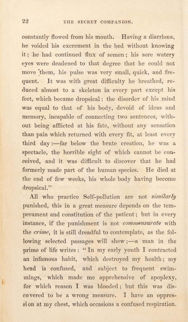 constantly flowed from his mouth. Having a diarrhoea, he voided his excrement in the bed without knowing it; he had continued flux of semen ; his sore watery eyes were deadened to that degree that he could not move *them, his pulse was very small, quick, and fre- quent. It was with great difficulty he breathed, re- duced almost to a skeleton in every part except his feet, which became dropsical: the disorder of his mind was equal to that of his body, devoid of ideas and memory, incapable of connecting two sentences, with- out being afflicted at his fate, without any sensation than pain which returned with every fit, at least every third day :—far below the brute creation, he was a spectacle, the horrible sight of which cannot be con- ceived, and it was difficult to discover that he had formerly made part of the human species. He died at the end of few weeks, his whole body having become dropsical.” All who practice Self-pollution are not similarly punished, this in a great measure depends on the tem- perament and constitution of the patient; but in every instance, if the punishment is not commensurate with the crime^ it is still dreadful to contemplate, as the fol- lowing selected passages will shew;—a man in the prime of life writes: “In my early youth I contracted an infamous habit, which destroyed my health; my head is confused, and subject to frequent swim- mings, which made me apprehensive of apoplexy, for which reason I was blooded; but this was dis- covered to be a wrong measure. I have an oppres- sion at my chest, which occasions a confused respiration.