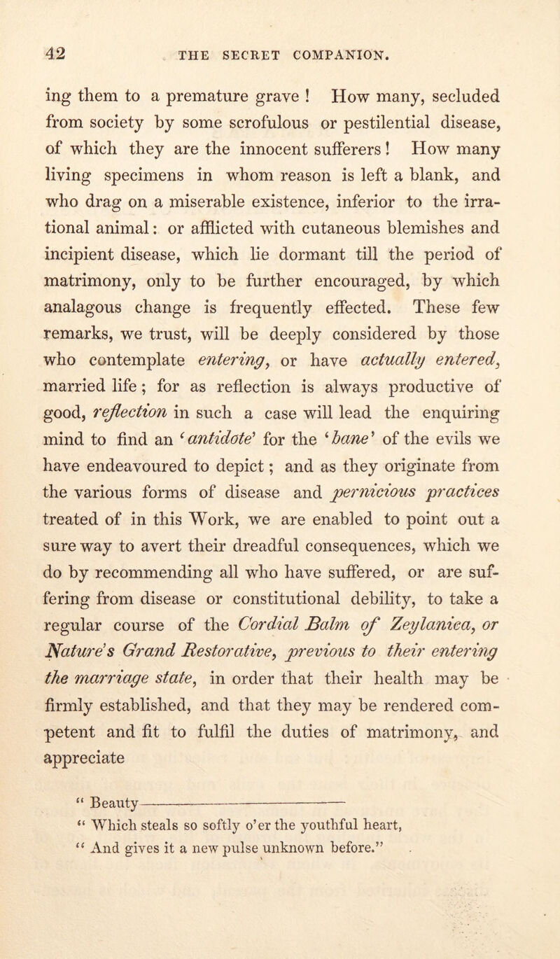 ing them to a premature grave ! How many, secluded from society by some scrofulous or pestilential disease, of which they are the innocent sufferers! How many living specimens in whom reason is left a blank, and who drag on a miserable existence, inferior to the irra- tional animal: or afflicted with cutaneous blemishes and incipient disease, which lie dormant till the period of matrimony, only to be further encouraged, by which analagous change is frequently effected. These few remarks, we trust, will be deeply considered by those who contemplate entering^ or have actually entered^ married life; for as reflection is always productive of good, reflection in such a case will lead the enquiring mind to find an ^antidote' for the ^hane^ of the evils we have endeavoured to depict; and as they originate from the various forms of disease and pernicious practices treated of in this Work, we are enabled to point out a sure way to avert their dreadful consequences, which we do by recommending all who have suffered, or are suf- fering from disease or constitutional debility, to take a regular course of the Cordial Balm of Zeylanica^ or Nature’s Grand Restorative, previous to their entering the marriage state, in order that their health may be firmly established, and that they may be rendered com- petent and fit to fulfil the duties of matrimony, and appreciate “ Beauty “ Which steals so softly o’er the youthful heart, “ And gives it a new pulse unknown before.”