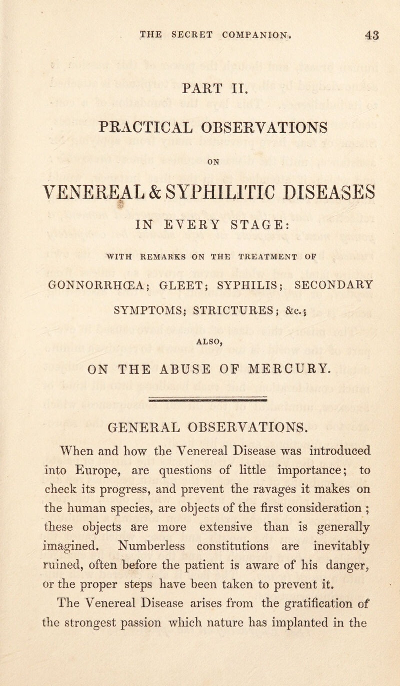 PART II. PRACTICAL OBSERVATIONS ON VENEREAL & SYPHILITIC DISEASES IN EVERY STAGE: WITH REMARKS ON THE TREATMENT OF GONNORRHCEA; GLEET; SYPHILIS; SECONDARY SYMPTOMS; STRICTURES; &c.} ALSO, ON THE ABUSE OF MERCURY. GENERAL OBSERVATIONS. When and how the Venereal Disease was introduced into Europe, are questions of little importance; to check its progress, and prevent the ravages it makes on the human species, are objects of the first consideration ; these objects are more extensive than is generally imagined. Numberless constitutions are inevitably ruined, often before the patient is aware of his danger, or the proper steps have been taken to prevent it. The Venereal Disease arises from the gratification of the strongest passion which nature has implanted in the