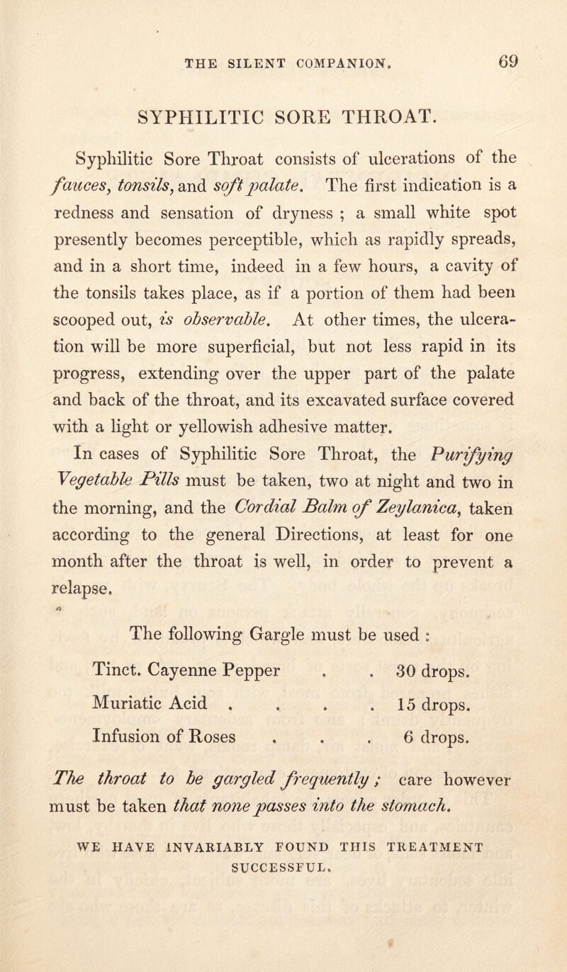 SYPHILITIC SORE THROAT. Syphilitic Sore Throat consists of ulcerations of the fauces^ tonsils, and soft jmlate. The first indication is a redness and sensation of dryness ; a small white spot presently becomes perceptible, which as rapidly spreads, and in a short time, indeed in a few hours, a cavity of the tonsils takes place, as if a portion of them had been scooped out, is observable. At other times, the ulcera- tion will be more superficial, but not less rapid in its progress, extending over the upper part of the palate and back of the throat, and its excavated surface covered with a light or yellowish adhesive matter. In cases of Syphilitic Sore Throat, the Purifying Vegetable Pills must be taken, two at night and two in the morning, and the Cordial Balm of Zeylanica, taken according to the general Directions, at least for one month after the throat is well, in order to prevent a relapse. The following Gargle must be used : Tinct. Cayenne Pepper . . 30 drops. Muriatic Acid . . . .15 drops. Infusion of Roses ... 6 drops. The throat to be gargled frequently; care however must be taken that none passes into the stomach. WE HAVE INVARIABLY FOUND THIS TREATMENT SUCCESSFUL.
