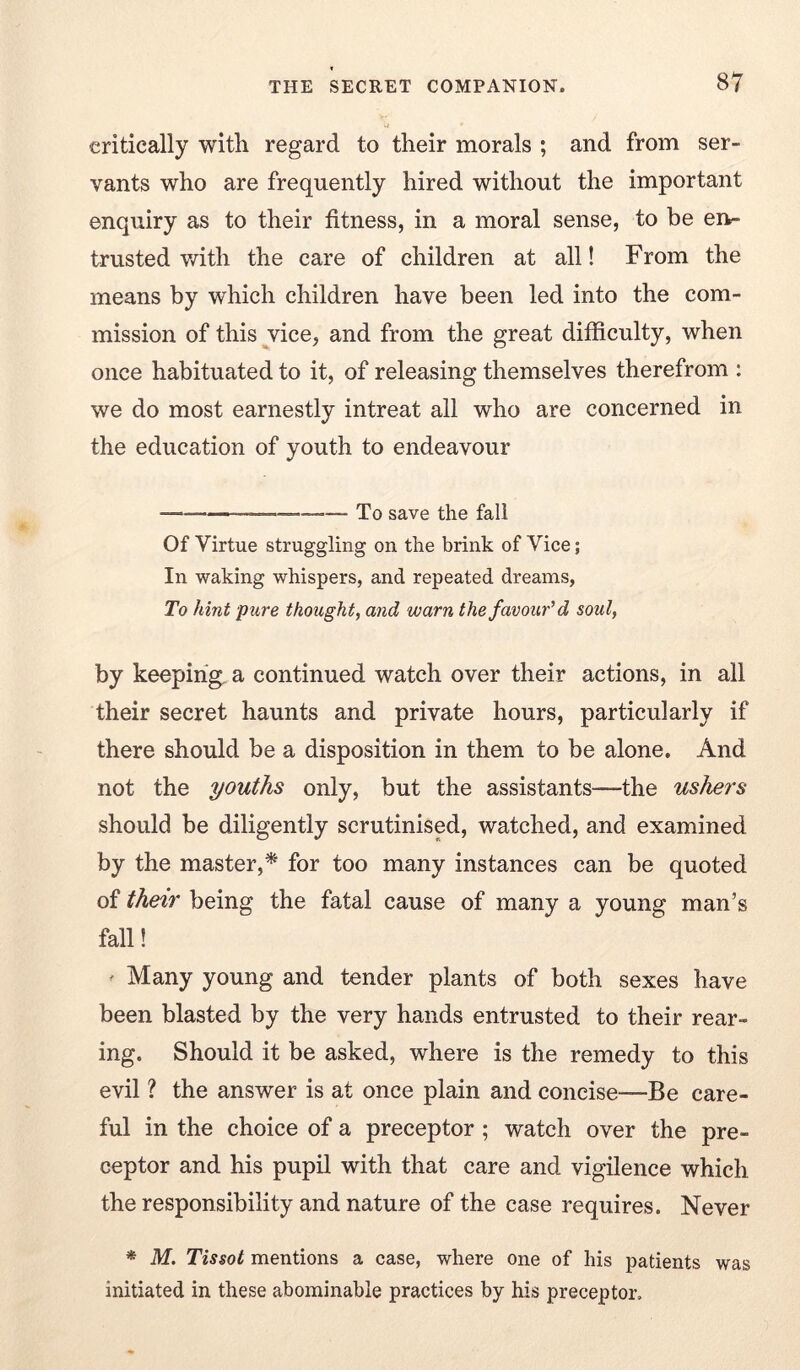 critically witli regard to their morals ; and from ser- vants who are frequently hired without the important enquiry as to their fitness, in a moral sense, to be en- trusted v/ith the care of children at all! From the means by which children have been led into the com- mission of this vice, and from the great difficulty, when once habituated to it, of releasing themselves therefrom : we do most earnestly intreat all who are concerned in the education of youth to endeavour To save the fall Of Virtue struggling on the brink of Vice; In waking whispers, and repeated dreams. To hint pure thought, and warn the favour'd soul, by keeping, a continued watch over their actions, in all their secret haunts and private hours, particularly if there should be a disposition in them to be alone. And not the youths only, but the assistants—the usher's should be diligently scrutinised, watched, and examined by the master,^ for too many instances can be quoted of their being the fatal cause of many a young man’s fall! ' Many young and tender plants of both sexes have been blasted by the very hands entrusted to their rear- ing. Should it be asked, where is the remedy to this evil ? the answer is at once plain and concise—Be care- ful in the choice of a preceptor; watch over the pre- ceptor and his pupil with that care and vigilence which the responsibility and nature of the case requires. Never * M. Tissot mentions a case, where one of his patients was initiated in these abominable practices by his preceptor.