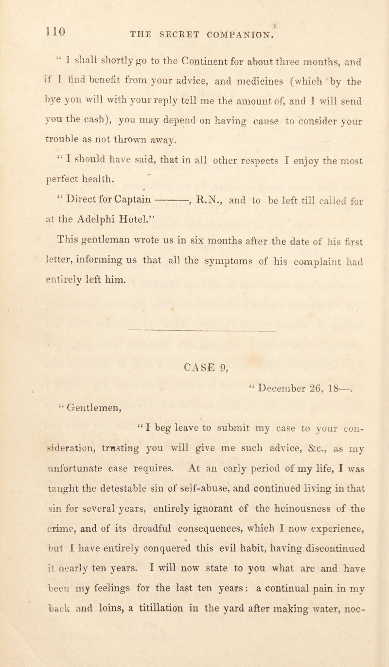 “ 1 shall shortly go to the Continent for about three months, and it 1 tind benefit from your advice, and medicines (which by the bye you will with your reply tell me the amount of, and I will send you the cash), you may depend on having cause to consider your trouble as not thrown away. “ I should have said, that in all other respects I enjoy the most perfect health. “ Direct for Captain , R.N., and to be left till called for at the Adelphi Hotel.” This gentleman wrote us in six months after the date of his first letter, informing us that all the symptoms of his complaint had entirely left him. CASE 9, “ December 26, IS—. Gentlemen, “ I beg leave to submit my case to your con- sideration, trusting you will give me such advice, &c., as my unfortunate case requires. At an early period of my life, I was taught the detestable sin of self-abuse, and continued living in that sin for several years, entirely ignorant of the heinousness of the crime, and of its dreadful consequences, which I now experience, but I have entirely conquered this evil habit, having discontinued it nearly ten years. I will now state to you what are and have been my feelings for the last ten years: a continual pain in my back and loins, a titillation in the yard after making water, noc-