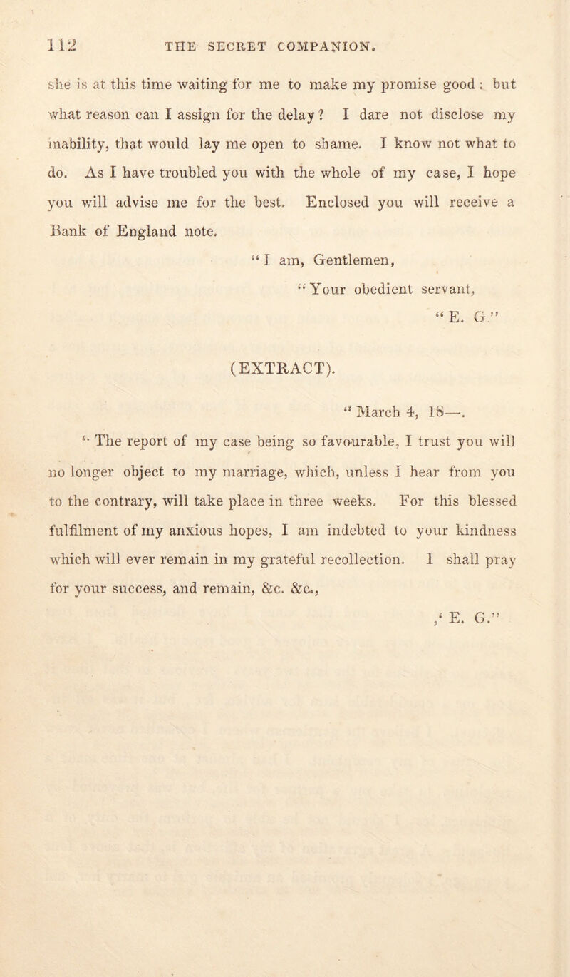 she is at this time waiting for me to make my promise good ; but what reason can I assign for the delay ? I dare not disclose my inability, that would lay me open to shame. I know not what to do. As I have troubled you with the whole of my case, I hope you will advise me for the best. Enclosed you will receive a Bank of England note. “ 1 am, Gentlemen, “Your obedient servant, “E. G.” (EXTRACT). “ March 4, 18—. “ The report of my case being so favo-urable, I trust you will no longer object to my marriage, which, unless I hear from you to the contrary, will take place in three weeks- For this blessed fulfilment of my anxious hopes, I am indebted to your kindness which will ever remain in my grateful recollection. I shall pray for your success, and remain, &c. &c., ,‘ E. G.”