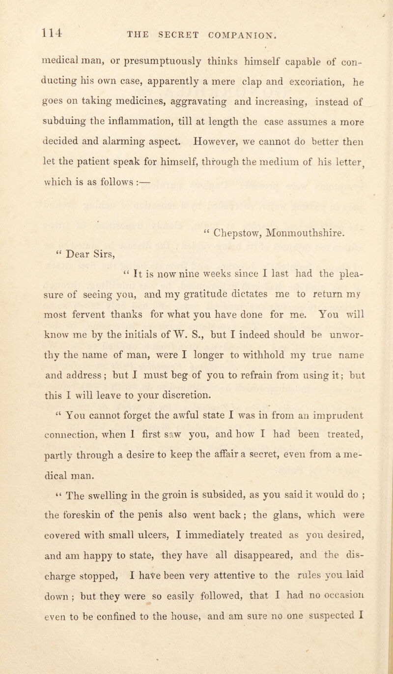 medical man, or presumptuously thinks himself capable of con- ducting his own case, apparently a mere clap and excoriation, he goes on taking medicines, aggravating and increasing, instead of subduing the inflammation, till at length the case assumes a more decided and alarming aspect. However, we cannot do better then let the patient speak for himself, through the medium of his letter^ which is as follows ;— “ Chepstow, Monmouthshire. “ Dear Sirs, “ It is now nine weeks since I last had the plea- sure of seeing you, and my gratitude dictates me to return my most fervent thanks for what you have done for me. You will know me by the initials of W. S., hut I indeed should be unwor- thy the name of man, were I longer to withhold my true name and address ; hut 1 must beg of you to refrain from using it; but this I will leave to your discretion. “ You cannot forget the awful state I was in from an imprudent connection, when 1 first saw you, and how^ I had been treated, partly through a desire to keep the affair a secret, even from a me- dical man. “ The swelling in the groin is subsided, as you said it would do ; the foreskin of the penis also went back; the glans, which were covered with small ulcers, I immediately treated as you desired, and am happy to state, they have all disappeared, and the dis- charge stopped, I have been very attentive to the rules you laid down ; but they were so easily followed, that I had no occasion even to be confined to the house, and am sure no one suspected I