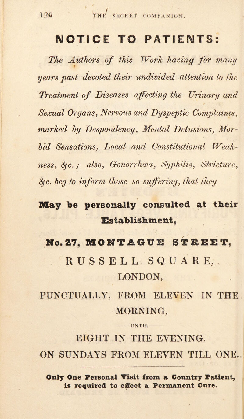 NOTICE TO PATIENTS The Authors of this Work haring for many years past devoted their undivided attention to the Treatment of Diseases affecting the Urinary and t Sexual Organsi Nervous and Dyspeptic Complainzs, marked hy Despondency^ Mental Delusions, Mor- bid Sensations, Local and Constitutional Weak- ness, ^c,; also. Gonorrhoea, Syphilis, Stricture, 8^c, beg to inform those so suffering, that they May be personally consulted at their Establishment, No.27, MONTAOUE STREET, RUSSELL SQUARE,. LONDON, PUNCTUALLY, FROM ELEVEN IN THE MORNING, UNTIL EIGHT IN THE EVENING. ON SUNDAYS FROM ELEVEN TILL ONE.. Only One Fexsonal Visit from a Couutxy Patient, is required to effect a Permanent Cure.