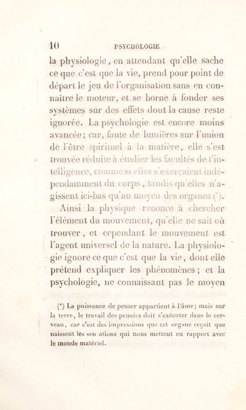 la physiologie, en attendant qu’elle sache ce que c’est que la vie, prend pour point de départ le jeu de l’organisation sans en con- naître le moteur, et se borne à fonder ses systèmes sur des effets dont la cause reste ignorée. La psychologie est encore moins avancée ; car, faute de lumières sur ruiiion de l'être spirituel à la matière, elle s’est trouvée réduite à étudier les facultés de fin- telligence, comme si elles s’exerçaient indé- pendamment du corps , tandis qu’elles n’a- gissent ici-bas qu’au moyen des organes (*). Ainsi la physique renonce à chercher l’élément du mouvement, qu’elle ne sait où trouver, et cependant le mouvement est l’agent universel de la nature. La physiolo- gie ignore ce que c’est que la vie, dont elle prétend expliquer les phénomènes ; et la psychologie, ne connaissant pas le moyen (q La puissance de penser appartient à râme* mais sur la terre, le travail des pensées doit s’exécuter dans le cer- veau, car c’est des impressions que cet organe reçoit que naissent les seu ations qui nous mettent en rapport avec le monde matériel.