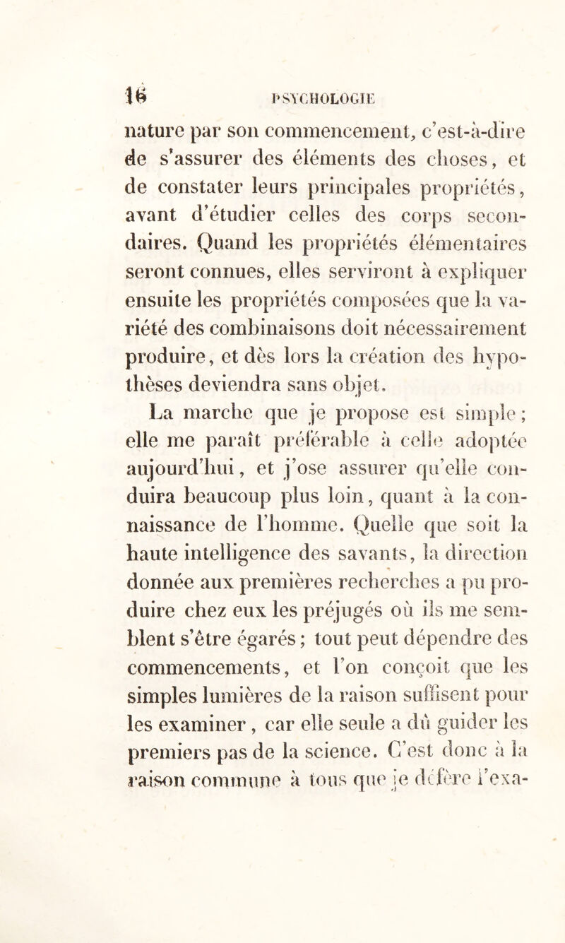 i*svchologij: nature par son commencement, c’est-à-dire de s’assurer des éléments des choses, et de constater leurs principales propriétés, avant d’étudier celles des corps secon- daires. Quand les propriétés élémentaires seront connues, elles serviront à expliquer ensuite les propriétés composées que la va- riété des combinaisons doit nécessairement produire, et dès lors la création des hypo- thèses deviendra sans objet. La marche que je propose est simple ; elle me paraît préférable à celle adoptée aujourd’hui, et j’ose assurer qu’elle con- duira beaucoup plus loin, quant à la con- naissance de riiomme. Quelle que soit la haute intelligence des savants, la direction donnée aux premières recherches a pu pro- duire chez eux les préjugés où ils me sem- blent s’être égarés ; tout peut dépendre des commencements, et l’on conçoit que les simples lumières de la raison suffisent pour les examiner, car elle seule a dû guider les premiers pas de la science. C’est donc à la raison commune à tous que le dclère i’exa-