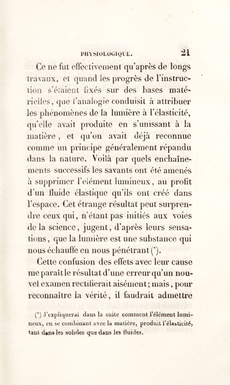 l>ll\SiOLOGlQli£. Ce ne fut effectivement qu’après de longs travaux, et quand les progrès de rinstruc- tioii s’étaieot llxés sur des bases maté- , que ranaiogie conduisit à attribuer niomènes de la lumière à Télasticité, qu’elle avait pi’oduite en s’unissant à la matière, et qu’on avait déjà reconnue comme un principe généralement répandu dans la nature. Voilà par quels enchaîne- ments successifs les savants ont été amenés à supprimer l’elément lumineux, au profit d’un fluide élastique qu’ils ont créé dans l’espace. Cet étrange résultat peut surpren- dre ceux qui, n’étant pas initiés aux voies delà science, jugent, d’après leurs sensa- tions , que la lumière est une substance qui nous échauffe en nous pénétrant (*). Cette confusion des effets avec leur cause me paraît le résultat d’une erreur qu’un nou- vel examen rectifierait aisément ; mais, pour reconnaître la vérité, il faudrait admettre P) J’expliquerai dans la suite comment l’élément lumi- neux, en se combinant avec la matière, produit l’élasticité, tant dëns les solides que dans les fluides.