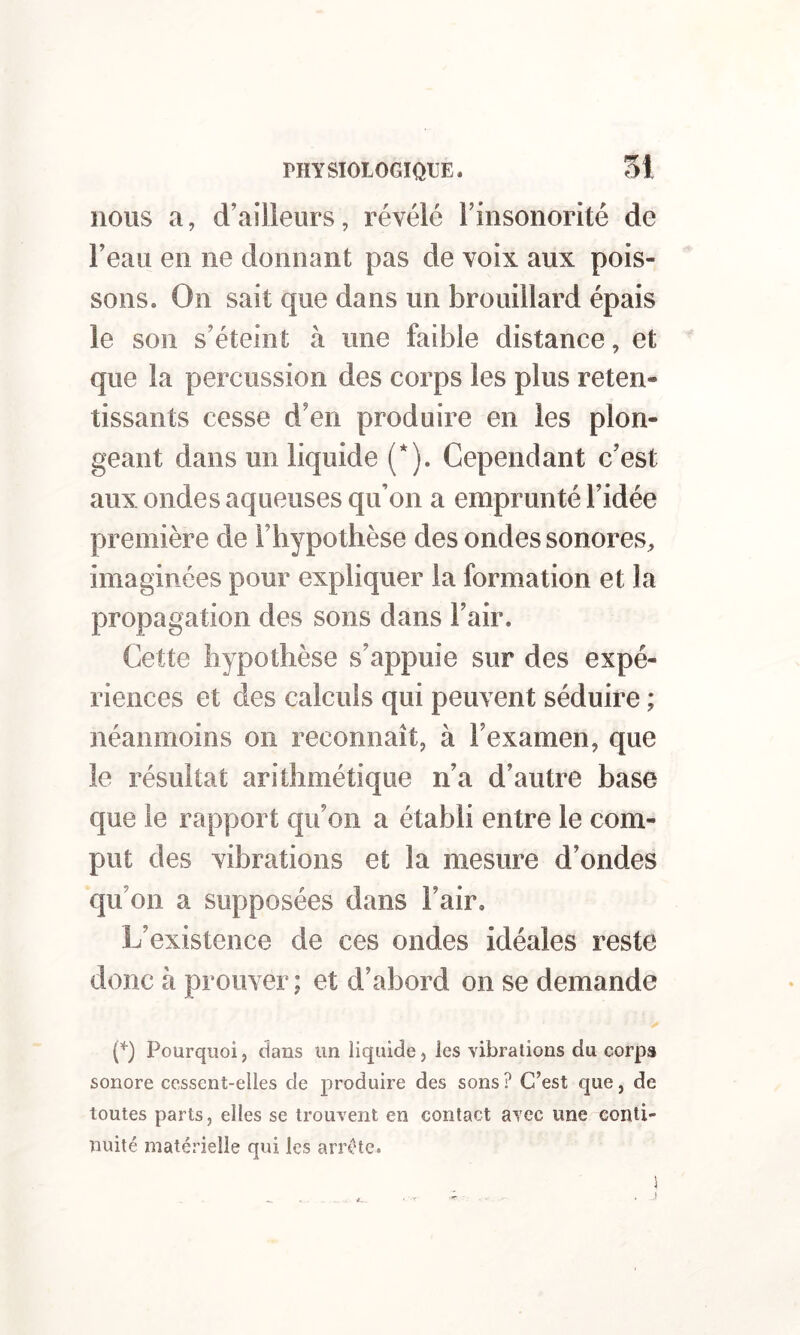 nous a, d’ailleurs, révélé l’insonorité de l’eau en ne donnant pas de voix aux pois- sons. On sait que dans un brouillard épais le son s’éteint à une faible distance, et que la percussion des corps les plus reten- tissants cesse d’en produire en les plon- geant dans un liquide (*). Cependant c’est aux ondes aqueuses qu’on a emprunté l’idée première de l’hypothèse des ondes sonores, imaginées pour expliquer la formation et la propagation des sons dans l’air. Cette hypothèse s’appuie sur des expé- riences et des calculs qui peuvent séduire ; néanmoins on reconnaît, à l’examen, que le résultat arithmétique n’a d’autre base que le rapport qu’on a établi entre le com- put des vibrations et la mesure d’ondes qu’on a supposées dans l’air. L’existence de ces ondes idéales reste donc à prouver; et d’abord on se demande (q Pourquoi, dans un liquide, les vibrations du corpa sonore cessent-elles de produire des sons? C’est que, de toutes parts, elles se trouvent en contact avec une conti- nuité matérielle qui les arrête.